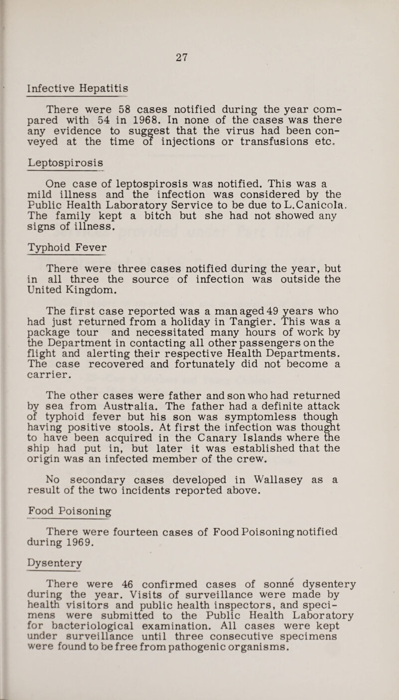 Infective Hepatitis There were 58 cases notified during the year com¬ pared with 54 in 1968. In none of the cases was there any evidence to suggest that the virus had been con¬ veyed at the time of injections or transfusions etc. Leptospirosis One case of leptospirosis was notified. This was a mild illness and the infection was considered by the Public Health Laboratory Service to be due to L.Canicola. The family kept a bitch but she had not showed any signs of illness. Typhoid Fever There were three cases notified during the year, but in all three the source of infection was outside the United Kingdom. The first case reported was a man aged 49 years who had just returned from a holiday in Tangier. This was a package tour and necessitated many hours of work by the Department in contacting all other passengers on the flight and alerting their respective Health Departments. The case recovered and fortunately did not become a carrier. The other cases were father and son who had returned by sea from Australia. The father had a definite attack of typhoid fever but his son was symptomless though having positive stools. At first the infection was thought to have been acquired in the Canary Islands where the ship had put in, but later it was established that the origin was an infected member of the crew. No secondary cases developed in Wallasey as a result of the two incidents reported above. Food Poisoning There were fourteen cases of Food Poisoning notified during 1969. Dysentery There were 46 confirmed cases of sonne dysentery during the year. Visits of surveillance were made by health visitors and public health inspectors, and speci¬ mens were submitted to the Public Health Laboratory for bacteriological examination. All cases were kept under surveillance until three consecutive specimens were found to be free from pathogenic organisms.