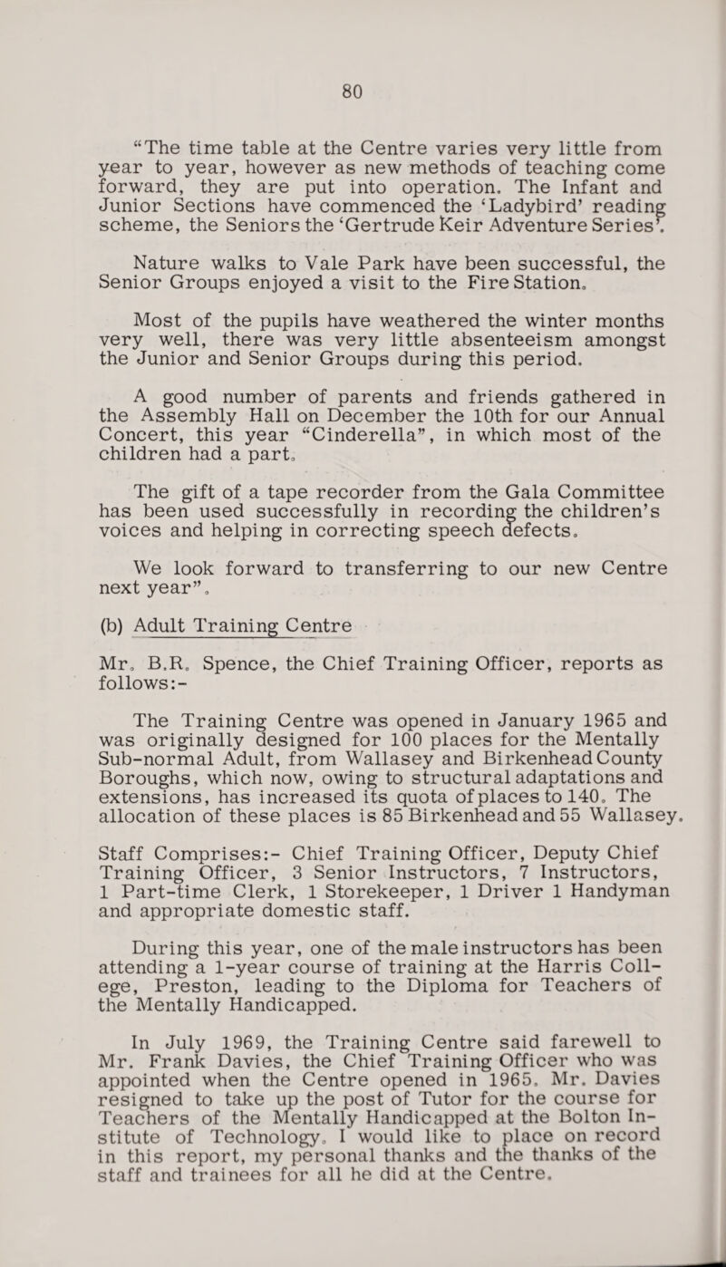“The time table at the Centre varies very little from year to year, however as new methods of teaching come forward, they are put into operation. The Infant and Junior Sections have commenced the ‘Ladybird’ reading scheme, the Seniors the ‘Gertrude Keir Adventure Series’. Nature walks to Vale Park have been successful, the Senior Groups enjoyed a visit to the Fire Station. Most of the pupils have weathered the winter months very well, there was very little absenteeism amongst the Junior and Senior Groups during this period, A good number of parents and friends gathered in the Assembly Hall on December the 10th for our Annual Concert, this year “Cinderella”, in which most of the children had a part. The gift of a tape recorder from the Gala Committee has been used successfully in recording the children’s voices and helping in correcting speech defects. We look forward to transferring to our new Centre next year”, (b) Adult Training Centre Mr. B,R0 Spence, the Chief Training Officer, reports as follows:- The Training Centre was opened in January 1965 and was originally designed for 100 places for the Mentally Sub-normal Adult, from Wallasey and Birkenhead County Boroughs, which now, owing to structural adaptations and extensions, has increased its quota of places to 140. The allocation of these places is 85 Birkenhead and 55 Wallasey. Staff Comprises:- Chief Training Officer, Deputy Chief Training Officer, 3 Senior Instructors, 7 Instructors, 1 Part-time Clerk, 1 Storekeeper, 1 Driver 1 Handyman and appropriate domestic staff. During this year, one of the male instructors has been attending a 1-year course of training at the Harris Coll¬ ege, Preston, leading to the Diploma for Teachers of the Mentally Handicapped. In July 1969, the Training Centre said farewell to Mr. Frank Davies, the Chief Training Officer who was appointed when the Centre opened in 1965, Mr. Davies resigned to take up the post of Tutor for the course for Teachers of the Mentally Handicapped at the Bolton In¬ stitute of Technology, I would like to place on record in this report, my personal thanks and the thanks of the staff and trainees for all he did at the Centre.