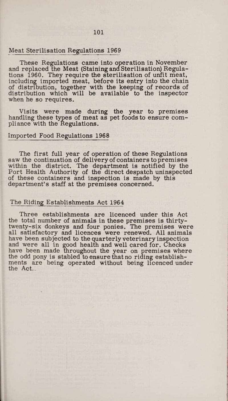 Meat Sterilisation Regulations 1969 These Regulations came into operation in November and replaced the Meat (Staining and Sterilisation) Regula¬ tions 1960. They require the sterilisation of unfit meat, including imported meat, before its entry into the chain of distribution, together with the keeping of records of distribution which will be available to the inspector when he so requires. Visits were made during the year to premises handling these types of meat as pet foods to ensure com¬ pliance with the Regulations. Imported Food Regulations 1968 The first full year of operation of these Regulations saw the continuation of delivery of containers to premises within the district. The department is notified by the Port Health Authority of the direct despatch uninspected of these containers and inspection is made by this department’s staff at the premises concerned. The Riding Establishments Act 1964 Three establishments are licenced under this Act the total number of animals in these premises is thirty- twenty-six donkeys and four ponies. The premises were all satisfactory and licences were renewed. All animals have been subjected to the quarterly veterinary inspection and were all in good health and well cared for. Checks have been made throughout the year on premises where the odd pony is stabled to ensure that no riding establish¬ ments are being operated without being licenced under the Act..