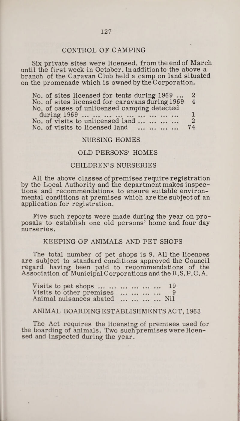 CONTROL OF CAMPING Six private sites were licensed, from the end of March until the first week in October. In addition to the above a branch of the Caravan Club held a camp on land situated on the promenade which is owned by the Corporation, No. of sites licensed for tents during 1969 ... 2 No. of sites licensed for caravans during 1969 4 No. of cases of unlicensed camping detected during 1969 ... ... ... ... ... ... ... ... ... 1 No. of visits to unlicensed land ... ... ... ... 2 No. of visits to licensed land ... ... ... ... 74 NURSING HOMES OLD PERSONS’ HOMES CHILDREN’S NURSERIES All the above classes of premises require registration by the Local Authority and the department makes inspec¬ tions and recommendations to ensure suitable environ¬ mental conditions at premises which are the subject of an application for registration. Five such reports were made during the year on pro¬ posals to establish one old persons’ home and four day nurseries. KEEPING OF ANIMALS AND PET SHOPS The total number of pet shops is 9. All the licences are subject to standard conditions approved the Council regard having been paid to recommendations of the Association of Municipal Corporations and the R.S.P.C. A. Visits to pet shops ... ... ... . 19 Visits to other premises ... .. 9 Animal nuisances abated ..Nil ANIMAL BOARDING ESTABLISHMENTS ACT, 1963 The Act requires the licensing of premises used for the boarding of animals. Two such premises were licen¬ sed and inspected during the year.