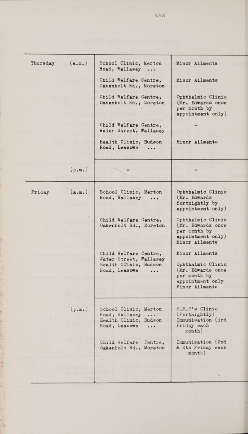 Minor Ailments Thursday Friday (a.m.) School Clinic, Merton Hoad, Wallasey ... Child Welfare Centre, Oakenholt Rd., Moreton Minor Ailments Child Welfare Centre, Oakenholt Rd., Moreton Ophthalmic Clinic (Mr. Edwards once per month by appointment only) Child Welfare Centre, Water Street, Wallasey (p . m. Si • CQ < Health Clinic, Road, Leasowe ) ) School Road, Clinic, Wallasey Hudson Minor Ailments Merton Ophthalmic Clinic (Mr. Edwards fortnightly by appointment only) Child Welfare Centre, Oakenholt Rd., Moreton Ophthalmic Clinic (Mr. Edwards once per month by appointment only) Minor Ailments (p.m.) Child Welfare Centre, Water Street, Wallasey Health Cl'inic, Hudson Road, Leasowe ... Minor Ailments Ophthalmic Clinic (Mr. Edwards once per month by appointment only Minor Ailments School Clinic, Merton Road, Wallasey ... Health Clinic, Hudson Road, Leasowe ... S.M.O's Clinic (Fortnightly) Immunisation (3rd Friday each month) Child Welfare Centre, Oakenholt Rd., Moreton Immunisation (2nd Sc 4th Friday each month)