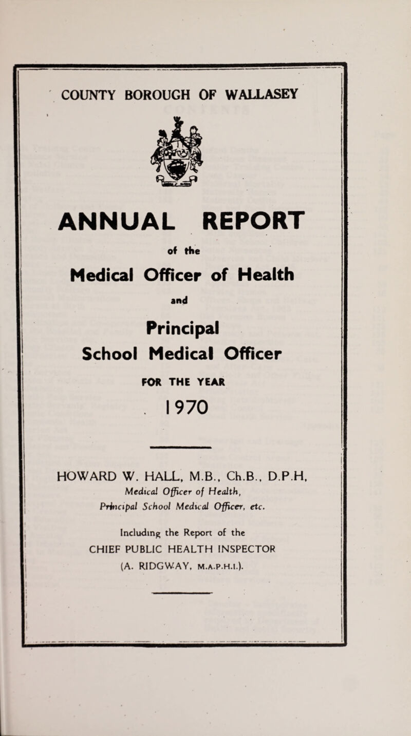 COUNTY BOROUGH OP WALLASEY ANNUAL REPORT of the Medical Officer of Health and Principal School Medical Officer FOR THE YEAR 1970 HOWARD W. HALL. M.B.. Ch.B., D.P.H, Medical Officer of Health, Principal School Medical Officer, etc. Including the Report of the CHIEF PUBLIC HEALTH INSPECTOR (A. RIDGWAY, M.A.P.H.I.).