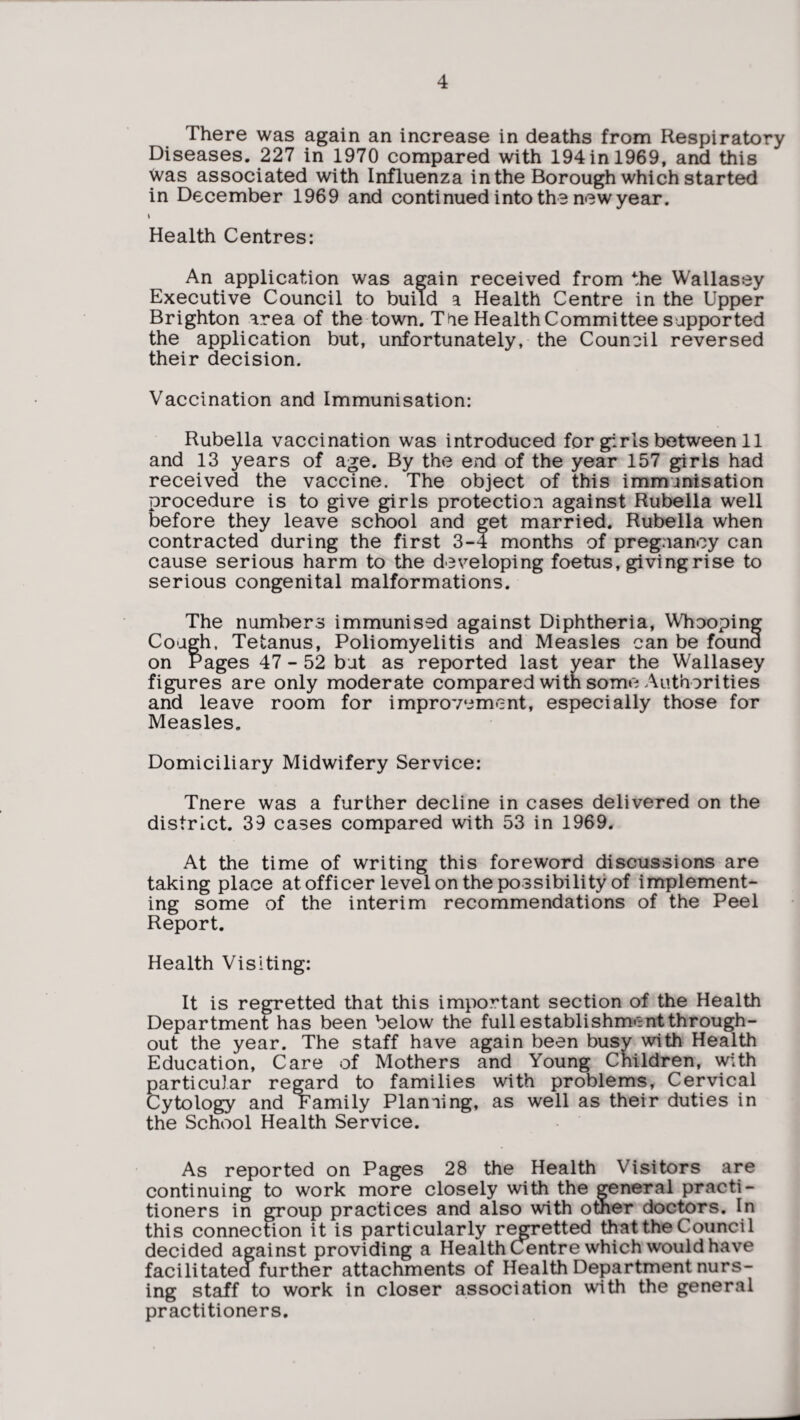 There was again an increase in deaths from Respiratory Diseases. 227 in 1970 compared with 194 in 1969, and this was associated with Influenza in the Borough which started in December 1969 and continuedinto the new year. I Health Centres: An application was again received from the Wallasey Executive Council to build a Health Centre in the Upper Brighton area of the town. T tie Health Committee supported the application but, unfortunately, the Counoil reversed their decision. Vaccination and Immunisation: Rubella vaccination was introduced for girls between 11 and 13 years of age. By the end of the year 157 girls had received the vaccine. The object of this immunisation procedure is to give girls protection against Rubella well before they leave school and get married. Rubella when contracted during the first 3-4 months of pregnancy can cause serious harm to the developing foetus, giving rise to serious congenital malformations. The numbers immunised against Diphtheria, Whooping Cough, Tetanus, Poliomyelitis and Measles can be found on Pages 47 - 52 but as reported last year the Wallasey figures are only moderate compared with som»i; Authorities and leave room for improvement, especially those for Measles. Domiciliary Midwifery Service: Tnere was a further decline in cases delivered on the district. 39 cases compared with 53 in 1969. At the time of writing this foreword discussions are taking place at officer level on the possibility of implement¬ ing some of the interim recommendations of the Peel Report. Health Visiting: It is regretted that this important section of the Health Department has been below the full establishment through¬ out the year. The staff have again been busy with Health Education, Care of Mothers and Young Children, with particular regard to families with problems. Cervical Cytology and Family Plaming, as well as their duties in the School Health Service. As reported on Pages 28 the Health Visitors are continuing to work more closely with the general practi¬ tioners in group practices and also with other doctors. In this connection it is particularly regretted that the Council decided against providing a HealthCentre which would have facilitated further attachments of Health Department nurs¬ ing staff to work in closer association with the general practitioners.