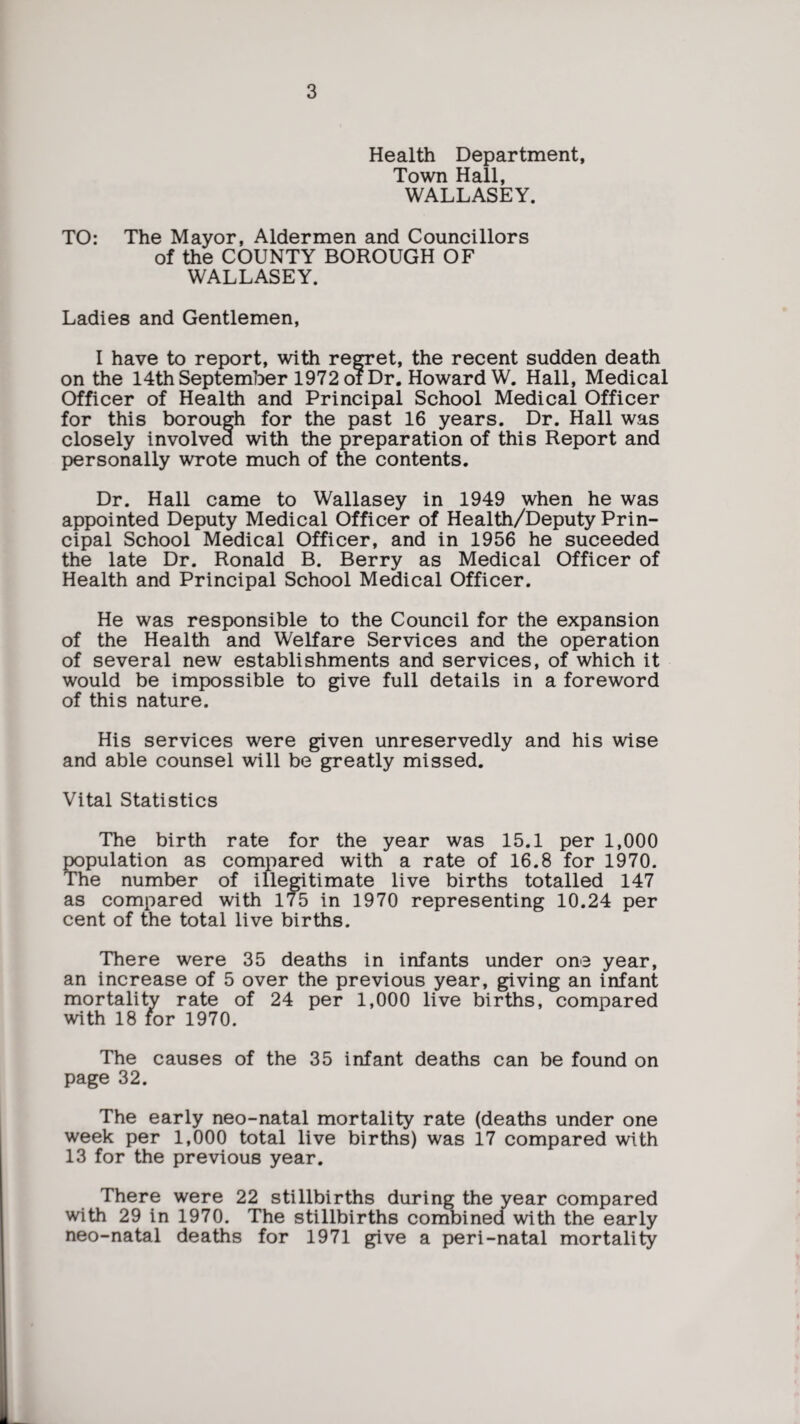 Health Department, Town Hall, WALLASEY. TO: The Mayor, Aldermen and Councillors of the COUNTY BOROUGH OF WALLASEY. Ladies and Gentlemen, I have to report, with regret, the recent sudden death on the 14th September 1972 oi Dr. Howard W. Hall, Medical Officer of Health and Principal School Medical Officer for this borough for the past 16 years. Dr. Hall was closely involved with the preparation of this Report and personally wrote much of the contents. Dr. Hall came to Wallasey in 1949 when he was appointed Deputy Medical Officer of Health/Deputy Prin¬ cipal School Medical Officer, and in 1956 he suceeded the late Dr. Ronald B. Berry as Medical Officer of Health and Principal School Medical Officer. He was responsible to the Council for the expansion of the Health and Welfare Services and the operation of several new establishments and services, of which it would be impossible to give full details in a foreword of this nature. His services were given unreservedly and his wise and able counsel will be greatly missed. Vital Statistics The birth rate for the year was 15.1 per 1,000 population as compared with a rate of 16.8 for 1970. The number of illegitimate live births totalled 147 as compared with 175 in 1970 representing 10.24 per cent of the total live births. There were 35 deaths in infants under one year, an increase of 5 over the previous year, giving an infant mortality rate of 24 per 1,000 live births, compared with 18 for 1970. The causes of the 35 infant deaths can be found on page 32. The early neo-natal mortality rate (deaths under one week per 1,000 total live births) was 17 compared with 13 for the previous year. There were 22 stillbirths during the year compared with 29 in 1970. The stillbirths combined with the early neo-natal deaths for 1971 give a peri-natal mortality