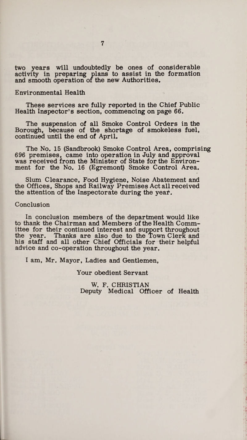 two years will undoubtedly be ones of considerable activity in preparing plans to assist in the formation and smooth operation of the new Authorities. Environmental Health These services are fully reported in the Chief Public Health Inspector’s section, commencing on page 66. The suspension of all Smoke Control Orders in the Borough, because of the shortage of smokeless fuel, continued until the end of April. The No. 15 (Sandbrook) Smoke Control Area, comprising 696 premises, came into operation in July and approval was received from the Minister of State for the Environ¬ ment for the No. 16 (Egremont) Smoke Control Area. Slum Clearance, Food Hygiene, Noise Abatement and the Offices, Shops and Railway Premises Act all received the attention of the Inspectorate during the year. Conclusion In conclusion members of the department would like to thank the Chairman and Members of the Health Comm¬ ittee for their continued interest and support throughout the year. Thanks are also due to the Town Clerk and his staff and all other Chief Officials for their helpful advice and co-operation throughout the year. I am, Mr. Mayor, Ladies and Gentlemen, Your obedient Servant W. F. CHRISTIAN Deputy Medical Officer of Health