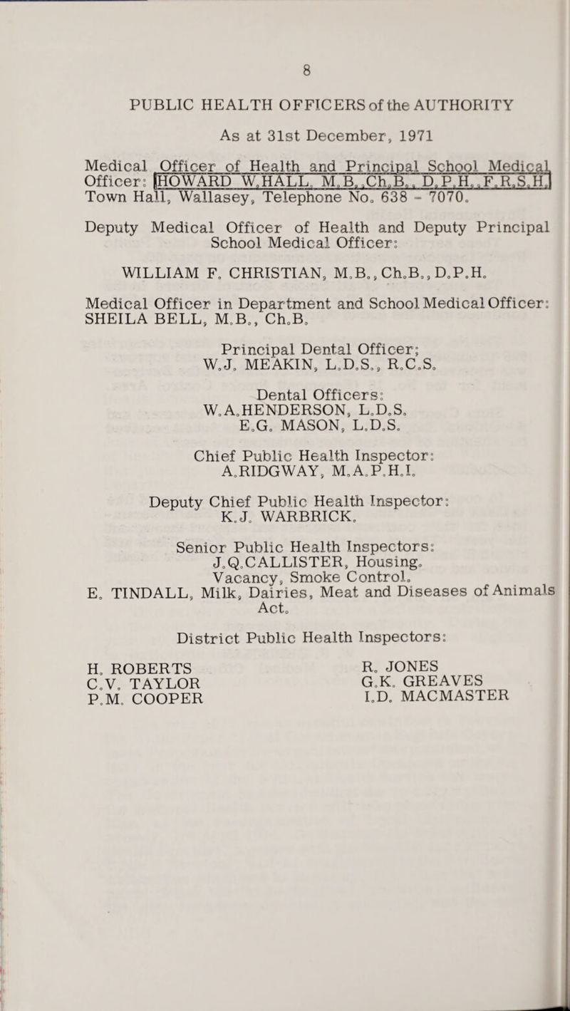 PUBLIC HEALTH OFFICERS of the AUTHORITY As at 31st December, 1971 Medical Officer of Health and Principal School Medical. Officer: [HOWARD W.HALL, MJO^OlT D.P.H. ,F.R.S„hJ Town Hall, Wallasey, Telephone No. 638 - 7070. Deputy Medical Officer of Health and Deputy Principal School Medical Officer: WILLIAM F0 CHRISTIAN, M,B., Ch.B,, D0P0H0 Medical Officer in Department and School Medical Officer: SHEILA BELL, M0B0, 'Ch„B0 Principal Dental Officer; W0J0 ME AKIN, L.D.S., R.C.S, Dental Officers: W0 A, HENDERSON, L.D.S. EoG0 MASON, L0D0S„ Chief Public Health Inspector: A.RIDGWAY, M.A.P.H.I. Deputy Chief Public Health Inspector: K.J0 WARBRICK. Senior Public Health Inspectors: J0Q0CALLISTER, Housing. Vacancy, Smoke Control. E0 TINDALL, Milk, Dairies, Meat and Diseases of Animals Act. District Public Health Inspectors: H0 ROBERTS C.V, TAYLOR P,Mt COOPER R„ JONES GoKa GREAVES I.D. MACMASTER