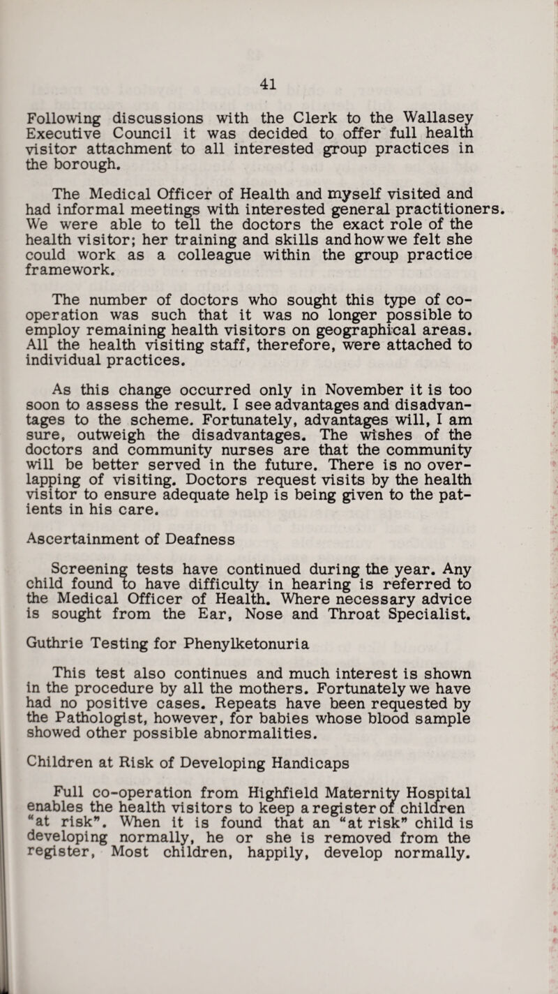 Following discussions with the Clerk to the Wallasey Executive Council it was decided to offer full health visitor attachment to all interested group practices in the borough. The Medical Officer of Health and myself visited and had informal meetings with interested general practitioners. We were able to tell the doctors the exact role of the health visitor; her training and skills and how we felt she could work as a colleague within the group practice framework. The number of doctors who sought this type of co¬ operation was such that it was no longer possible to employ remaining health visitors on geographical areas. All the health visiting staff, therefore, were attached to individual practices. As this change occurred only in November it is too soon to assess the result. I see advantages and disadvan¬ tages to the scheme. Fortunately, advantages will, I am sure, outweigh the disadvantages. The wishes of the doctors and community nurses are that the community will be better served in the future. There is no over¬ lapping of visiting. Doctors request visits by the health visitor to ensure adequate help is being given to the pat¬ ients in his care. Ascertainment of Deafness Screening tests have continued during the year. Any child found to have difficulty in hearing is referred to the Medical Officer of Health. Where necessary advice is sought from the Ear, Nose and Throat Specialist. Guthrie Testing for Phenylketonuria This test also continues and much interest is shown in the procedure by all the mothers. Fortunately we have had no positive cases. Repeats have been requested by the Pathologist, however, for babies whose blood sample showed other possible abnormalities. Children at Risk of Developing Handicaps Full co-operation from Highfield Maternity Hospital enables the health visitors to keep a register of children “at risk”. When it is found that an “at risk” child is developing normally, he or she is removed from the register, Most children, happily, develop normally.