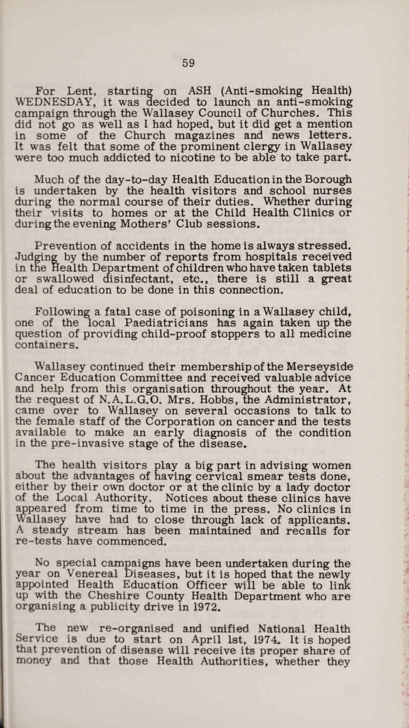 For Lent, starting on ASH (Anti-smoking Health) WEDNESDAY, it was decided to launch an anti-smoking campaign through the Wallasey Council of Churches. This did not go as well as I had hoped, but it did get a mention in some of the Church magazines and news letters. It was felt that some of the prominent clergy in Wallasey were too much addicted to nicotine to be able to take part. Much of the day-to-day Health Education in the Borough is undertaken by the health visitors and school nurses during the normal course of their duties. Whether during their visits to homes or at the Child Health Clinics or during the evening Mothers’ Club sessions. Prevention of accidents in the home is always stressed. Judging by the number of reports from hospitals received in the Health Department of children who have taken tablets or swallowed disinfectant, etc., there is still a great deal of education to be done in this connection. Following a fatal case of poisoning in a Wallasey child, one of the local Paediatricians has again taken up the question of providing child-proof stoppers to all medicine containers. Wallasey continued their membership of the Merseyside Cancer Education Committee and received valuable advice and help from this organisation throughout the year. At the request of N.A.L.G.O. Mrs. Hobbs, the Administrator, came over to Wallasey on several occasions to talk to the female staff of the Corporation on cancer and the tests available to make an early diagnosis of the condition in the pre-invasive stage of the disease. The health visitors play a big part in advising women about the advantages of having cervical smear tests done, either by their own doctor or at the clinic by a lady doctor of the Local Authority. Notices about these clinics have appeared from time to time in the press. No clinics in Wallasey have had to close through lack of applicants. A steady stream has been maintained and recalls for re-tests have commenced. No special campaigns have been undertaken during the year on Venereal Diseases, but it is hoped that the newly appointed Health Education Officer will be able to link up with the Cheshire County Health Department who are organising a publicity drive in 1972. The new re-organised and unified National Health Service is due to start on April 1st, 1974. It is hoped that prevention of disease will receive its proper share of money and that those Health Authorities, whether they