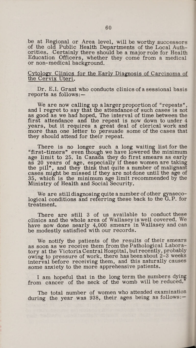 be at Regional or Area level, will be worthy successors of the old Public Health Departments of the Local Auth- oritieso Certainly there should be a major role for Health Education Officers, whether they come from a medical or non-medical background* Cytology Clinics for the Early Diagnosis of Carcinoma of the Cervix Uteri, Dr. E.I. Grant who conducts clinics of a sessional basis reports as follows: — We are now calling up a larger proportion of “repeats”, and I regret to say that the attendance of such cases is not as good as we had hoped, The interval of time between the first attendance and the repeat is now down to under 4 years, but it requires a great deal of clerical work and more than one letter to persuade some of the cases that they should attend for their repeat. There is no longer such a long waiting list for the “first-timers” even though we have lowered the minimum age limit to 25, In Canada they do first smears as early as 20 years of age, especially if these women are taking the pill”, and they think that quite a number of malignant cases might be missed if they are not done until the age of 35, which is the minimum age limit recommended by the Ministry of Health and Social Security. We are still diagnosing quite a number of other gynaeco¬ logical conditions and referring these back to the G.P. for treatment. There are still 3 of us available to conduct these clinics and the whole area of Wallasey is well covered. We have now done nearly 4,000 smears in Wallasey and can be modestly satisfied with our records. We notify the patients of the results of their smears as soon as we receive them from the Pathological Labora¬ tory at the Victoria Central Hospital, but recently, probably owing to pressure of work, there has been about 2-3 weeks interval before receiving them, and this naturally causes some anxiety to the more apprehensive patients. I am hopeful that in the long term the numbers dying from cancer of the neck of the womb will be reduced. The total number of women who attended examination during the year was 938, their ages being as follows:—