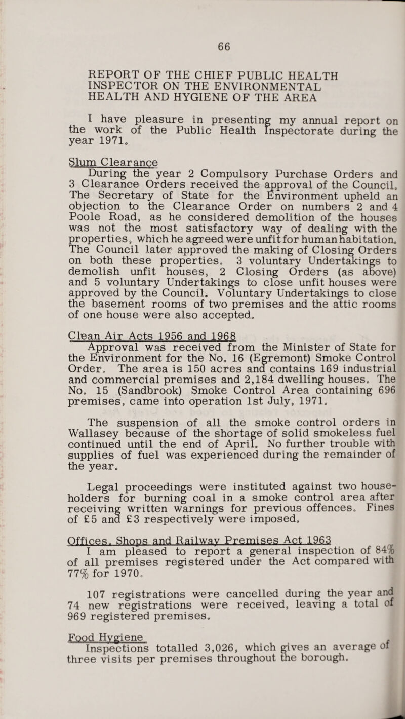 REPORT OF THE CHIEF PUBLIC HEALTH INSPECTOR ON THE ENVIRONMENTAL HEALTH AND HYGIENE OF THE AREA I have pleasure in presenting my annual report on the work of the Public Health Inspectorate during the year 1971c Slum Clearance During the year 2 Compulsory Purchase Orders and 3 Clearance Orders received the approval of the Council, The Secretary of State for the Environment upheld an objection to the Clearance Order on numbers 2 and 4 Poole Road, as he considered demolition of the houses was not the most satisfactory way of dealing with the properties, which he agreed were unfit for human habitation. The Council later approved the making of Closing Orders on both these properties, 3 voluntary Undertakings to demolish unfit houses, 2 Closing Orders (as above) and 5 voluntary Undertakings to close unfit houses were approved by the Council. Voluntary Undertakings to close the basement rooms of two premises and the attic rooms of one house were also accepted. Clean Air Acts 1956 and 1968 Approval was received from the Minister of State for the Environment for the No. 16 (Egremont) Smoke Control Order. The area is 150 acres ana contains 169 industrial and commercial premises and 2,184 dwelling houses. The No. 15 (Sandbrook) Smoke Control Area containing 696 premises, came into operation 1st July, 1971. The suspension of all the smoke control orders in Wallasey because of the shortage of solid smokeless fuel continued until the end of April. No further trouble with supplies of fuel was experienced during the remainder of the year. Legal proceedings were instituted against two house¬ holders for burning coal in a smoke control area after receiving written warnings for previous offences. Fines of £5 ana £3 respectively were imposed. Offices. Shoos and Railway Premises Act. 196.2 I am pleased to report a general inspection of 84% of all premises registered under the Act compared with 77% for 1970. 107 registrations were cancelled during the year and 74 new registrations were received, leaving a total of 969 registered premises. Food Hygiene Inspections totalled 3,026, which gives an average ol three visits per premises throughout the borough.