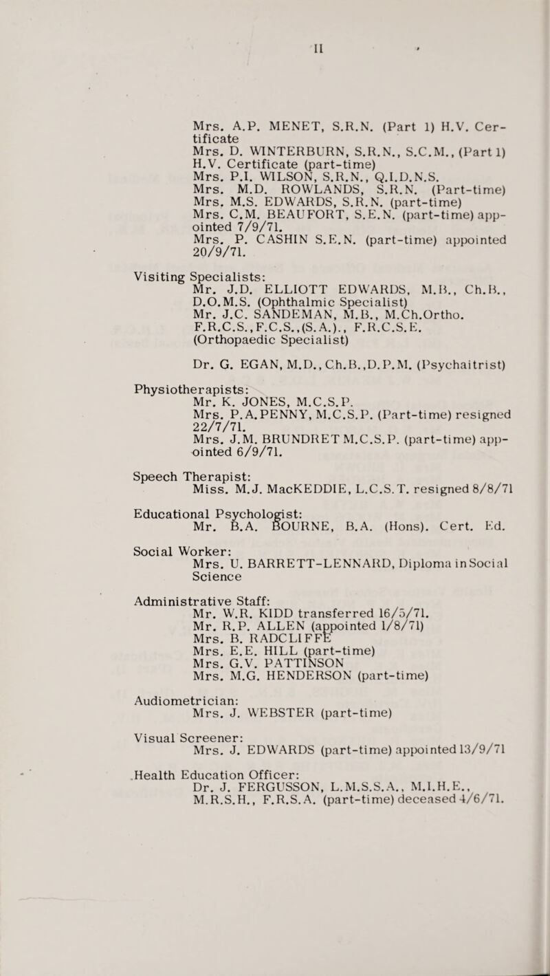 Mrs. A.P. MENET, S.R.N. (Part 1) H.V. Cer¬ tificate Mrs. D. WINTERBURN, S.R.N., S.C.M., (Part 1) H.V. Certificate (part-time) Mrs. P.I. WILSON, S.R.N., Q.I.D.N.S. Mrs. M.D. ROWLANDS, S.R.N. (Part-time) Mrs. M.S. EDWARDS, S.R.N. (part-time) Mrs. C.M. BEAUFORT, S.E.N. (part-time) app¬ ointed 7/9/71. Mrs. P. CASHIN S.E.N. (part-time) appointed 20/9/71. Visiting Specialists: Mr. J.D. ELLIOTT EDWARDS, M.B., Ch.B., D.O.M.S. (Ophthalmic Specialist) Mr. J.C. SANDEMAN, M.B., M.Ch.Ortho. F.R.C.S.,F.C.S.,(S.A.)., F.R.C.S.E. (Orthopaedic Specialist) Dr. G. EGAN, M.D., Ch.B.,D.P.M. (Psychaitrist) Physiotherapists: Mr. K. JONES, M.C.S.P. Mrs. P.A.PENNY, M.C.S.P. (Part-time) resigned 22/7/71. Mrs. J.M. BRUNDRET M.C.S.P. (part-time) app¬ ointed 6/9/71. Speech Therapist: Miss. M.J. MacKEDDIE, L.C.S.T. resigned 8/8/71 Educational Psychologist: Mr. B.A. BOURNE, B.A. (Hons). Cert. Ed. Social Worker: Mrs. U. BARRETT-LENNARD, Diploma in Social Science Administrative Staff: Mr. W.R. KIDD transferred 16/5/71. Mr. R.P. ALLEN (appointed 1/8/71) Mrs. B. RADCLIFFE Mrs. E.E. HILL (part-time) Mrs. G.V. PATTINSON Mrs. M.G. HENDERSON (part-time) Audiometrician: Mrs. J. WEBSTER (part-time) Visual Screener- Mrs. J. EDWARDS (part-time) appointed 13/9/71 .Health Education Officer: Dr. J. FERGUSSON, L.M.S.S.A., M.I.H.E., M.R.S.H., F.R.S.A. (part-time) deceased 4/6/71.