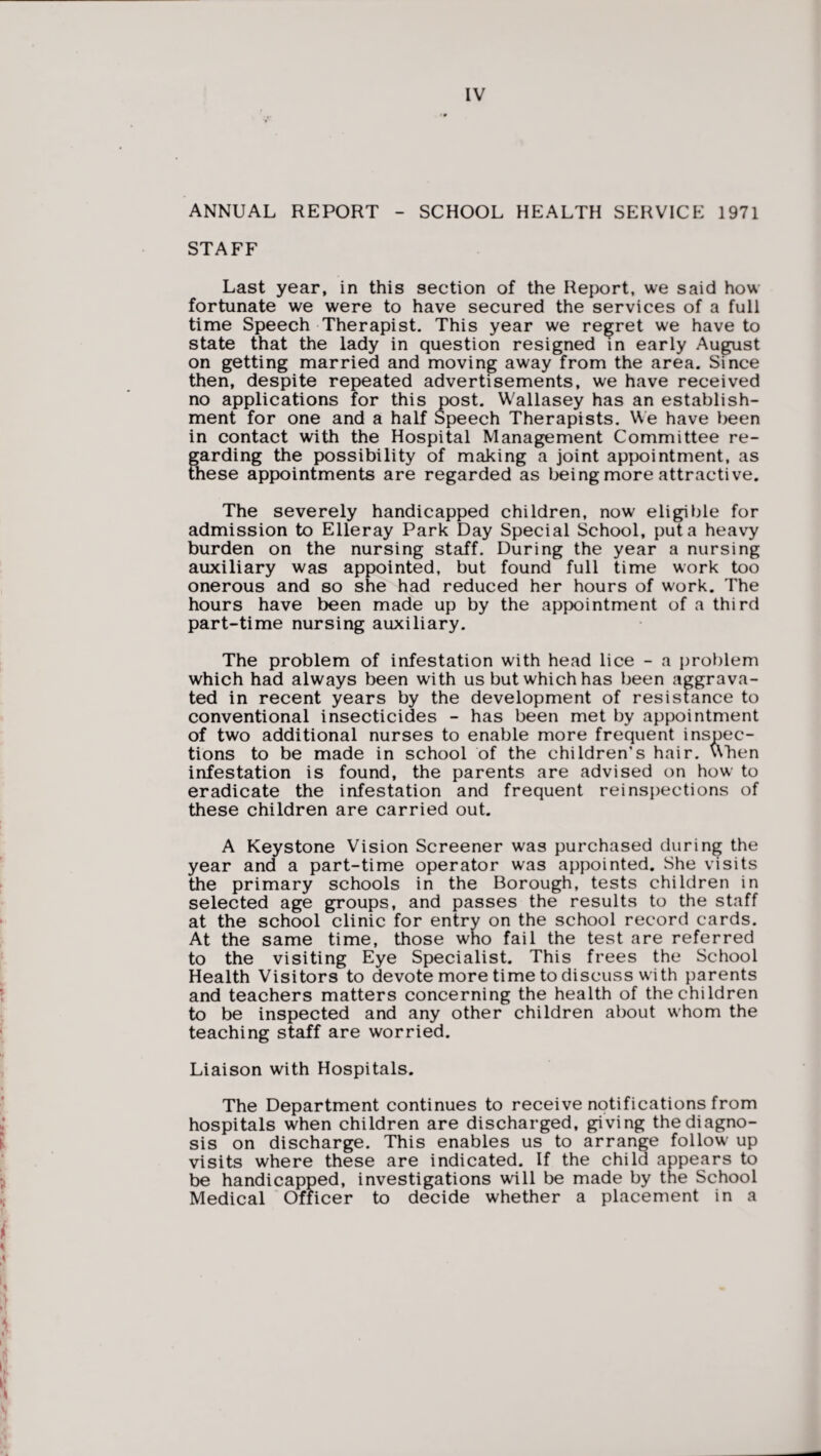 ANNUAL REPORT - SCHOOL HEALTH SERVICE 1971 STAFF Last year, in this section of the Report, we said how fortunate we were to have secured the services of a full time Speech Therapist. This year we regret we have to state that the lady in question resigned in early August on getting married and moving away from the area. Since then, despite repeated advertisements, we have received no applications for this post. Wallasey has an establish¬ ment for one and a half Speech Therapists. We have been in contact with the Hospital Management Committee re¬ garding the possibility of making a joint appointment, as these appointments are regarded as being more attractive. The severely handicapped children, now eligible for admission to Elleray Park Day Special School, put a heavy burden on the nursing staff. During the year a nursing auxiliary was appointed, but found full time work too onerous and so she had reduced her hours of work. The hours have been made up by the appointment of a third part-time nursing auxiliary. The problem of infestation with head lice - a problem which had always been with us but which has been aggrava¬ ted in recent years by the development of resistance to conventional insecticides - has been met by appointment of two additional nurses to enable more frequent inspec¬ tions to be made in school of the children’s hair, uhen infestation is found, the parents are advised on how' to eradicate the infestation and frequent reinspections of these children are carried out. A Keystone Vision Screener was purchased during the year and a part-time operator was appointed. She visits the primary schools in the Borough, tests children in selected age groups, and passes the results to the staff at the school clinic for entry on the school record cards. At the same time, those who fail the test are referred to the visiting Eye Specialist. This frees the School Health Visitors to devote more time to discuss with parents and teachers matters concerning the health of the children to be inspected and any other children about whom the teaching staff are worried. Liaison with Hospitals. The Department continues to receive notifications from hospitals when children are discharged, giving the diagno¬ sis on discharge. This enables us to arrange follow up visits where these are indicated. If the child appears to be handicapped, investigations will be made by the School Medical Officer to decide whether a placement in a