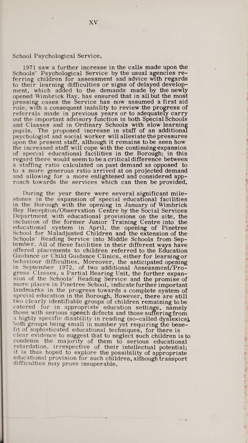 School Psychological Service. 1971 saw a further increase in the calls made upon the Schools’ Psychological Service by the usual agencies re¬ ferring children for assessment and advice with regards to their learning difficulties or signs of delayed develop¬ ment, which added to the demands made by the newly opened Wimbrick Hay, has ensured that in all but the most pressing cases the Service has now assumed a first aid role, with a consequent inability to review the progress of referrals made in previous years or to adequately carry out the important advisory function in both Special Schools and Classes and in Ordinary Schools with slow learning pupils. The proposed increase in staff of an additional psychologist and social worker will alleviate the pressures upon the present staff, although it remains to be seen how the increased staff will cope with the continuing expansion of special educational facilities in the Borough; in this regard there would seem to be a critical difference between a staffing ratio calculated on past demand as opposed to to a more generous ratio arrived at on projected demand and allowing for a more enlightened and considered app¬ roach towards the services which can then be provided. ^ i During the year there were several significant mile¬ stones in the expansion of special educational facilities in the Borough with the opening in January of Wimbrick Hey Keception/Observation Centre by the Social Services Department with educational provisions on the site, the inclusion of the former Junior Training Centre into the educational system in April, the opening of Pinetree School for Maladjusted Children and the extension of the Schools* Heading Service into Middle Schools from Sep¬ tember. All of these facilities in their different ways have offered placements to children referred to the Education Guidance or Child Guidance Clinics, either for learningor behaviour difficulties. Moreover, the anticipated opening in September 1972, of two additional Assessment/Pro¬ gress Classes, a Partial Hearing Unit, the further expan¬ sion of the Schools’ Heading Service and the promise of more places in Pinetree School, indicate further important landmarks in the progress towards a complete system of special education in the Borough. However, there are still two clearly identifiable groups of children remaining to be catered for in appropriate education settings, namely those with serious speech defects and those sufferingfrom a highly specific disability in reading (so-called dyslexics), both groups being small in number yet requiring the bene¬ fit of sophisticated educational techniques, for there is clear evidence to suggest that to neglect such children is to condemn the majority of them to serious educational retardation, irrespective of their intellectual potential; it is thus hoped to explore the possibility of appropriate educational provision for such children, although transport difficulties may prove insuperable. ft