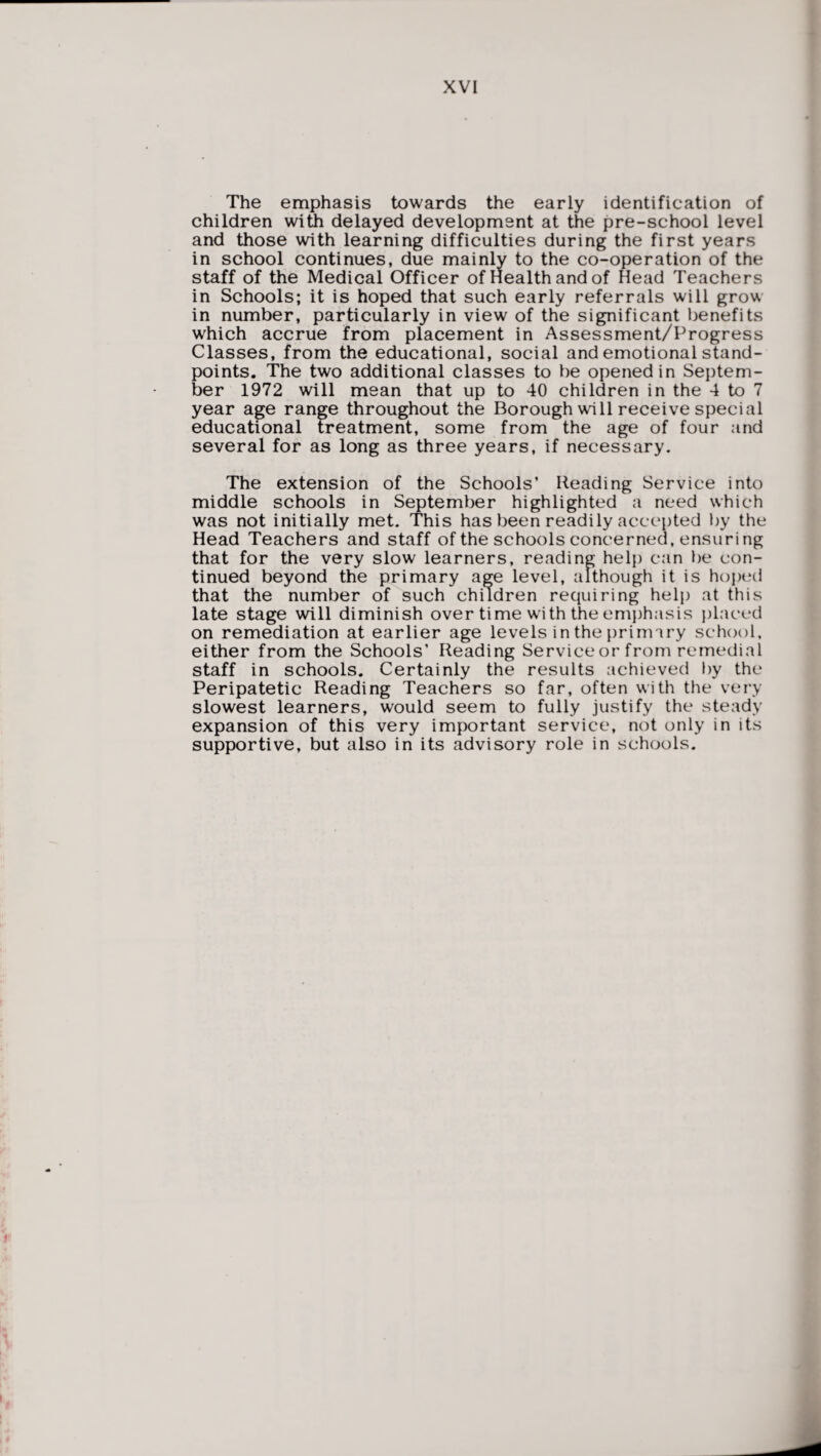The emphasis towards the early identification of children with delayed development at the pre-school level and those with learning difficulties during the first years in school continues, due mainly to the co-operation of the staff of the Medical Officer of Health and of Head Teachers in Schools; it is hoped that such early referrals will grow in number, particularly in view of the significant benefits which accrue from placement in Assessment/Progress Classes, from the educational, social and emotional stand¬ points. The two additional classes to be opened in Septem¬ ber 1972 will mean that up to 40 children in the 4 to 7 year age range throughout the Borough will receive special educational treatment, some from the age of four and several for as long as three years, if necessary. The extension of the Schools’ Reading Service into middle schools in September highlighted a need which was not initially met. This has been readily accepted by the Head Teachers and staff of the schools concerned, ensuring that for the very slow learners, reading help can be con¬ tinued beyond the primary age level, although it is hoped that the number of such children requiring help at this late stage will diminish over time with the emphasis placed on remediation at earlier age levels in the primary school, either from the Schools’ Reading Service or from remedial staff in schools. Certainly the results achieved by the Peripatetic Reading Teachers so far, often with the very slowest learners, would seem to fully justify the steady expansion of this very important service, not only in its supportive, but also in its advisory role in schools.