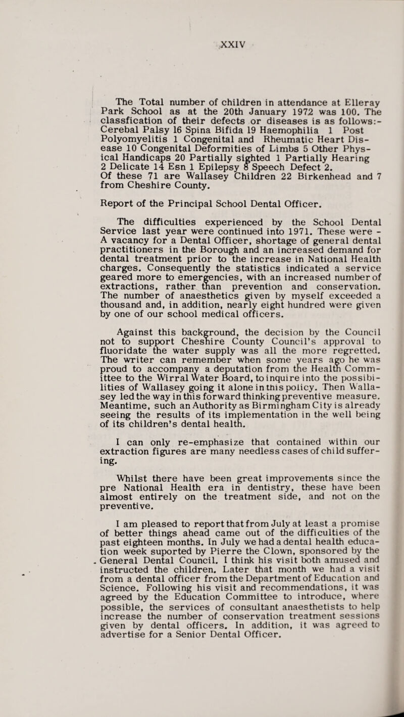 The Total number of children in attendance at Elleray Park School as at the 20th January 1972 was 100. The classfication of their defects or diseases is as follows:- Cerebal Palsy 16 Spina Bifida 19 Haemophilia 1 Post Polyomyelitis 1 Congenital and Rheumatic Heart Dis¬ ease 10 Congenital Deformities of Limbs 5 Other Phys¬ ical Handicaps 20 Partially sighted 1 Partially Hearing 2 Delicate 14 Esn 1 Epilepsy 8 Speech Defect 2. Of these 71 are Wallasey Children 22 Birkenhead and 7 from Cheshire County. Report of the Principal School Dental Officer. The difficulties experienced by the School Dental Service last year were continued into 1971. These were - A vacancy for a Dental Officer, shortage of general dental practitioners in the Borough and an increased demand for dental treatment prior to the increase in National Health charges. Consequently the statistics indicated a service geared more to emergencies, with an increased number of extractions, rather than prevention and conservation. The number of anaesthetics given by myself exceeded a thousand and, in addition, nearly eight hundred were given by one of our school medical officers. Against this background, the decision by the Council not to support Cheshire County Council’s approval to fluoridate the water supply was all the more regretted. The writer can remember when some years ago he was proud to accompany a deputation from the Health Comm¬ ittee to the Wirral Water Board, to inquire into the possibi¬ lities of Wallasey going it alone in this policy. Then W alla¬ sey led the way in this forward thinking preventive measure. Meantime, such an Authority as Birmingham City is already seeing the results of its implementation in the well being of its children’s dental health. I can only re-emphasize that contained within our extraction figures are many needless cases of child suffer¬ ing. Whilst there have been great improvements since the pre National Health era in dentistry, these have been almost entirely on the treatment side, and not on the preventive. I am pleased to report that from July at least a promise of better things ahead came out of the difficulties of the past eighteen months. In July we had a dental health educa¬ tion week suported by Pierre the Clown, sponsored by the „ General Dental Council. I think his visit both amused and instructed the children. Later that month we had a visit from a dental officer from the Department of Education and Science. Following his visit and recommendations, it was agreed by the Education Committee to introduce, where possible, the services of consultant anaesthetists to help increase the number of conservation treatment sessions given by dental officers. In addition, it wras agreed to advertise for a Senior Dental Officer.