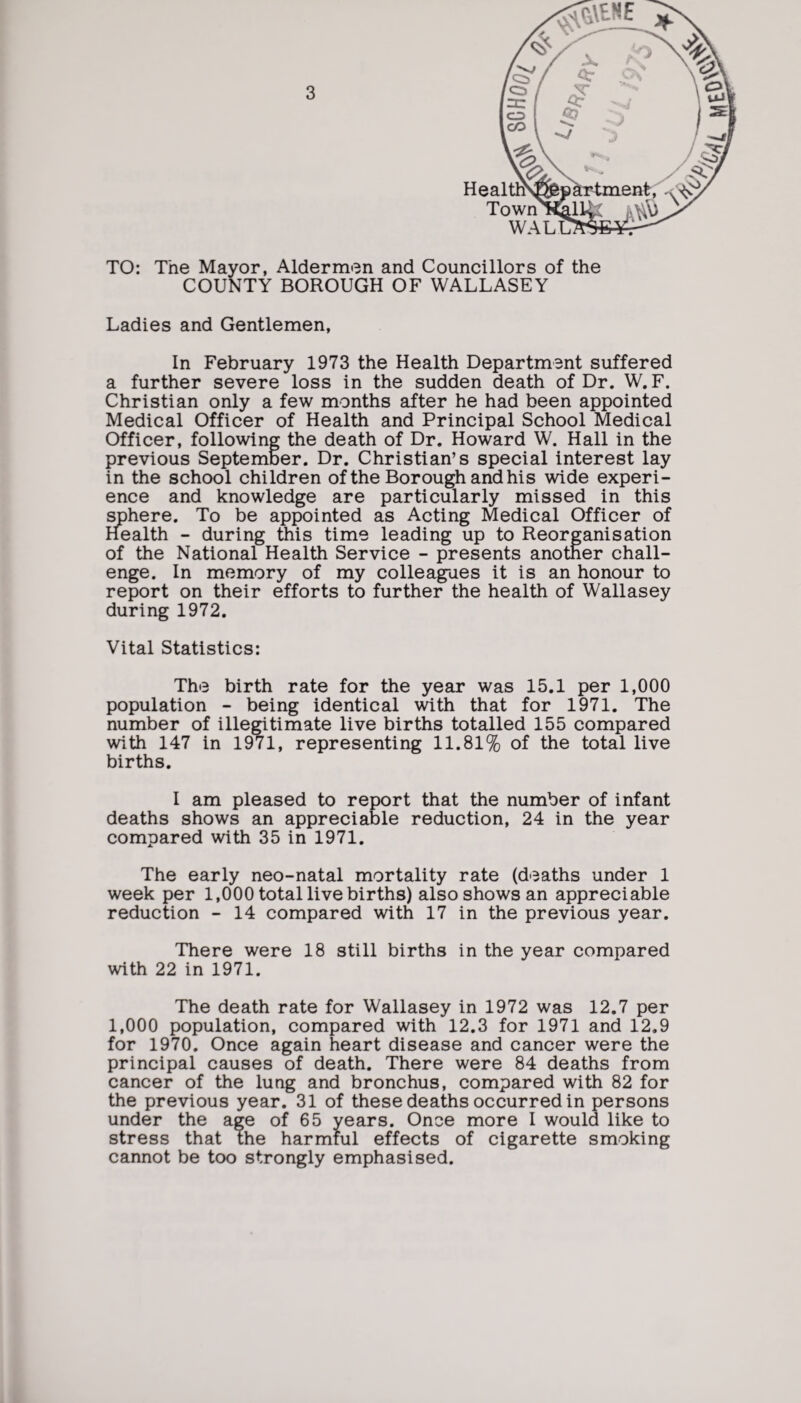 TO: The Mayor, Aldermen and Councillors of the COUNTY BOROUGH OF WALLASEY Ladies and Gentlemen, In February 1973 the Health Department suffered a further severe loss in the sudden death of Dr. W. F. Christian only a few months after he had been appointed Medical Officer of Health and Principal School Medical Officer, following the death of Dr. Howard W. Hall in the previous September. Dr. Christian’s special interest lay in the school children of the Borough and his wide experi¬ ence and knowledge are particularly missed in this sphere. To be appointed as Acting Medical Officer of Health - during this time leading up to Reorganisation of the National Health Service - presents another chall¬ enge. In memory of my colleagues it is an honour to report on their efforts to further the health of Wallasey during 1972. Vital Statistics: The birth rate for the year was 15.1 per 1,000 population - being identical with that for 1971. The number of illegitimate live births totalled 155 compared with 147 in 1971, representing 11.81% of the total live births. I am pleased to report that the number of infant deaths shows an appreciable reduction, 24 in the year compared with 35 in 1971. The early neo-natal mortality rate (deaths under 1 week per 1,000 total live births) also shows an appreciable reduction - 14 compared with 17 in the previous year. There were 18 still births in the year compared with 22 in 1971. The death rate for Wallasey in 1972 was 12.7 per 1,000 population, compared with 12.3 for 1971 and 12.9 for 1970. Once again heart disease and cancer were the principal causes of death. There were 84 deaths from cancer of the lung and bronchus, compared with 82 for the previous year. 31 of these deaths occurred in persons under the age of 65 years. Once more I would like to stress that the harmful effects of cigarette smoking cannot be too strongly emphasised.