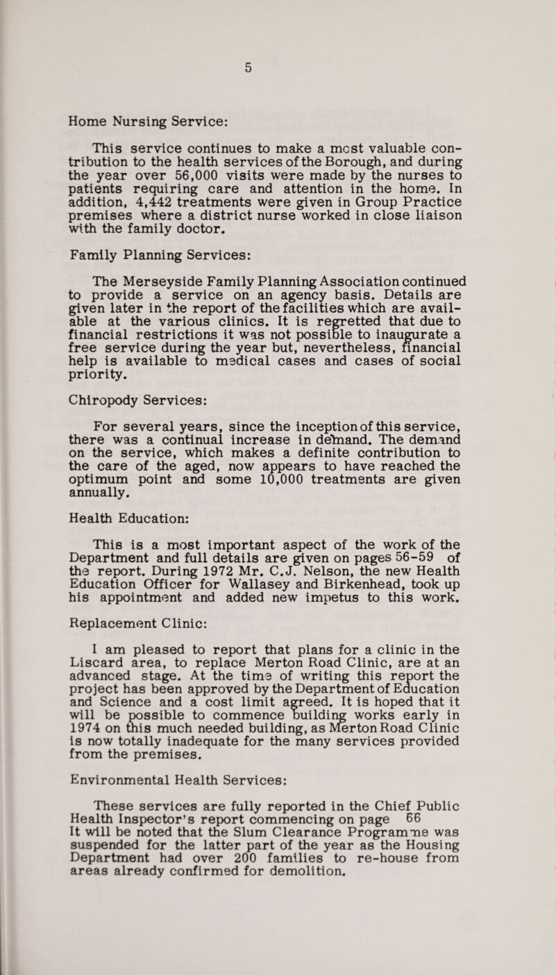 Home Nursing Service: This service continues to make a mcst valuable con¬ tribution to the health services of the Borough, and during the year over 56,000 visits were made by the nurses to patients requiring care and attention in the home. In addition, 4,442 treatments were given in Group Practice premises where a district nurse worked in close liaison with the family doctor. Family Planning Services: The Merseyside Family Planning Association continued to provide a service on an agency basis. Details are given later in the report of the facilities which are avail¬ able at the various clinics. It is regretted that due to financial restrictions it was not possible to inaugurate a free service during the year but, nevertheless, financial help is available to medical cases and cases of social priority. Chiropody Services: For several years, since the inception of this service, there was a continual increase in delnand. The demand on the service, which makes a definite contribution to the care of the aged, now appears to have reached the optimum point and some 10,000 treatments are given annually. Health Education: This is a most important aspect of the work of the Department and full details are given on pages 56-59 of the report. During 1972 Mr. C.J. Nelson, the new Health Education Officer for Wallasey and Birkenhead, took up his appointment and added new impetus to this work. Replacement Clinic: I am pleased to report that plans for a clinic in the Liscard area, to replace Merton Road Clinic, are at an advanced stage. At the time of writing this report the project has been approved by the Department of Education and Science and a cost limit agreed. It is hoped that it will be possible to commence building works early in 1974 on this much needed building, as Merton Road Clinic is now totally inadequate for the many services provided from the premises. Environmental Health Services: These services are fully reported in the Chief Public Health Inspector’s report commencing on page 66 It will be noted that the Slum Clearance Programme was suspended for the latter part of the year as the Housing Department had over 200 families to re-house from areas already confirmed for demolition.