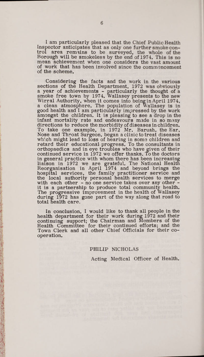 I am particularly pleased that the Chief Public Health Inspector anticipates that as only one further smoke con¬ trol area remains to be surveyed, the whole of the Borough will be smokeless by the end of 1974. This is no mean achievement when one considers the vast amount of work that has been involved since the commencement of the scheme. Considering the facts and the work in the various sections of the Health Department, 1972 was obviously a year of achievements - particularly the thought of a smoke free town by 1974. Wallasey presents to the new Wirral Authority, when it comes into being in April 1974, a clean atmosphere. The population of Wallasey is in good health and I am particularly impressed by the work amongst the children. It is pleasing to see a drop in the infant mortality rate and endeavours made in so many directions to reduce the morbidity of diseases in children. To take one example, in 1972 Mr. Baruah, the Ear, Nose and Throat Surgeon, began a clinic to treat diseases which might lead to loss of hearing in soma children and retard their educational progress. To the consultants in orthopaedics and in eye troubles who have given of their continued service in 1972 we offer thanks. To the doctors in general practice with whom there has been increasing liaison in 1972 we are grateful. The National Health Reorganisation in April 1974 and beyond brings the hospital services, the family practitioner service and the local authority personal health services to merge with each other - no one service takes over any other - it is a partnership to produce total community health. The progressive improvement in the health of Wallasey during 1972 has gone part of the way along that road to total health care. In conclusion, I would like to thank all people in the health department for their work during 1972 and their continuing support; the Chairman and Members of the Health Committee for their continued efforts; and the Town Clerk and all other Chief Officials for their co¬ operation. PHILIP NICHOLAS Acting Medical Officer of Health.