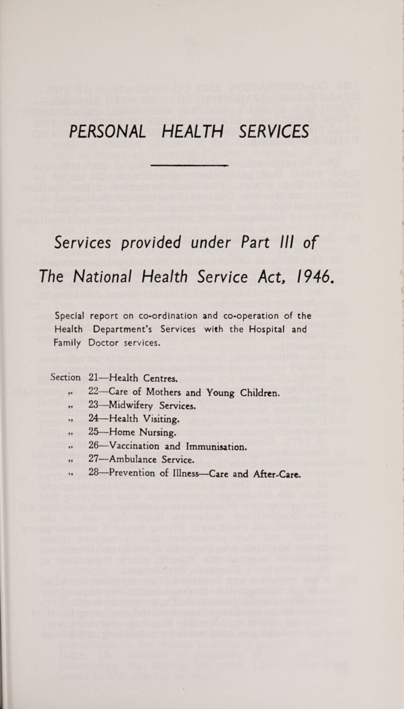 PERSONAL HEALTH SERVICES Services provided under Part III of The National Health Service Act, 1946. Special report on co-ordination and co-operation of the Health Department’s Services with the Hospital and Family Doctor services. Section 21—Health Centres. »♦ 22—Care of Mothers and Young Children. 23—Midwifery Services. t* 24—Health Visiting. »♦ 25—Home Nursing. 26—Vaccination and Immunisation, ♦» 27—Ambulance Service. »♦ 28—Prevention of Illness—Care and After-Care.