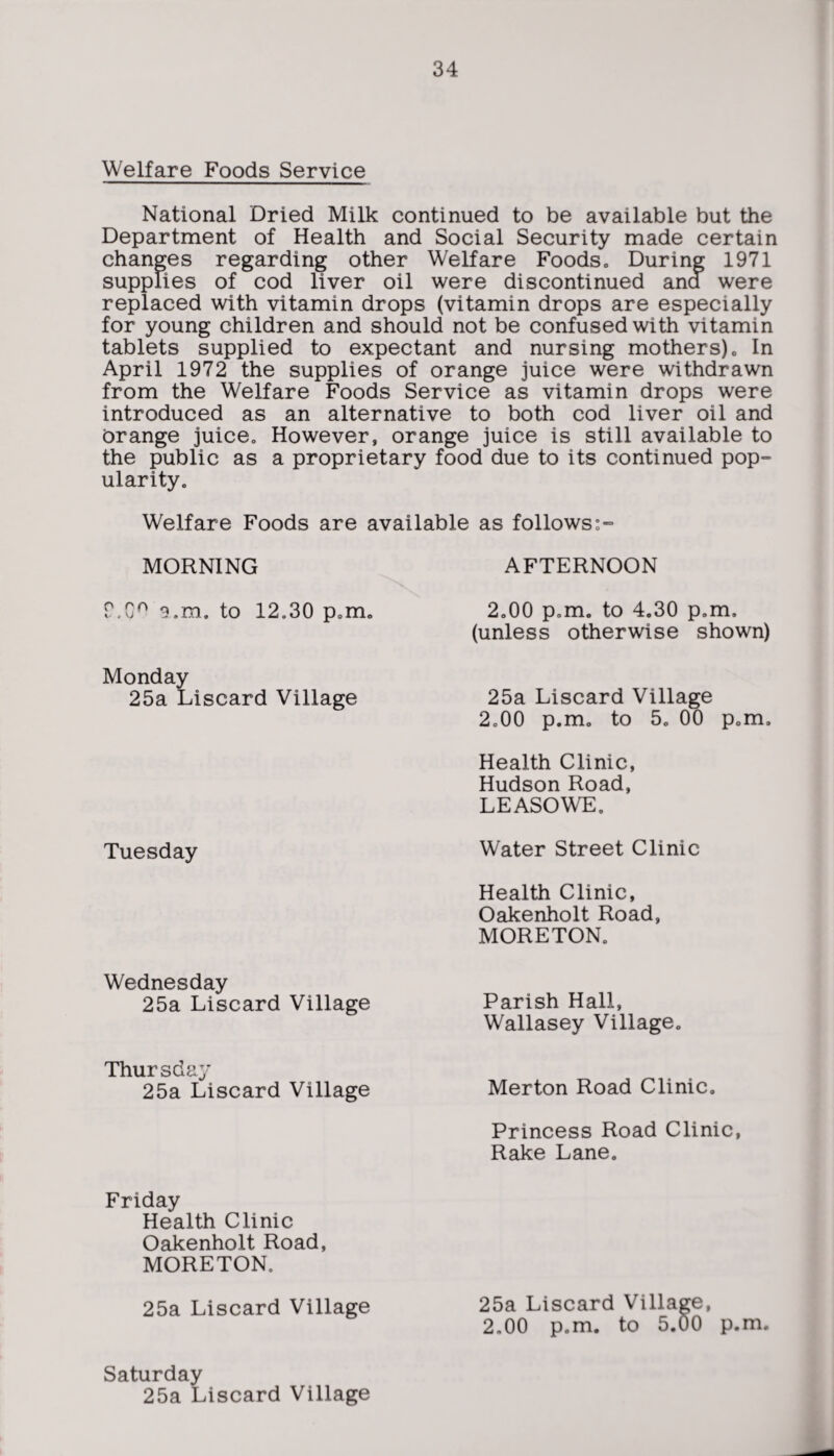 Welfare Foods Service National Dried Milk continued to be available but the Department of Health and Social Security made certain changes regarding other Welfare Foods„ During 1971 supplies of cod liver oil were discontinued ana were replaced with vitamin drops (vitamin drops are especially for young children and should not be confused with vitamin tablets supplied to expectant and nursing mothers) . In April 1972 the supplies of orange juice were withdrawn from the Welfare Foods Service as vitamin drops were introduced as an alternative to both cod liver oil and Orange juice0 However, orange juice is still available to the public as a proprietary food due to its continued pop- ularity. Welfare Foods are available as follows MORNING AFTERNOON 2.00 p.m. to 4.30 p„m, (unless otherwise shown) Monday 25a Liscard Village 25a Liscard Village 2o00 p.m. to 50 00 p.m. Health Clinic, Hudson Road, LEASOWE. Tuesday Water Street Clinic Health Clinic, Oakenholt Road, MORETON. Wednesday 25a Liscard Village Parish Hall, Wallasey Village. Thursday 25a Liscard Village Merton Road Clinic. Princess Road Clinic, Rake Lane. Friday Health Clinic Oakenholt Road, MORETON. 25a Liscard Village Saturday 25a Liscard Village