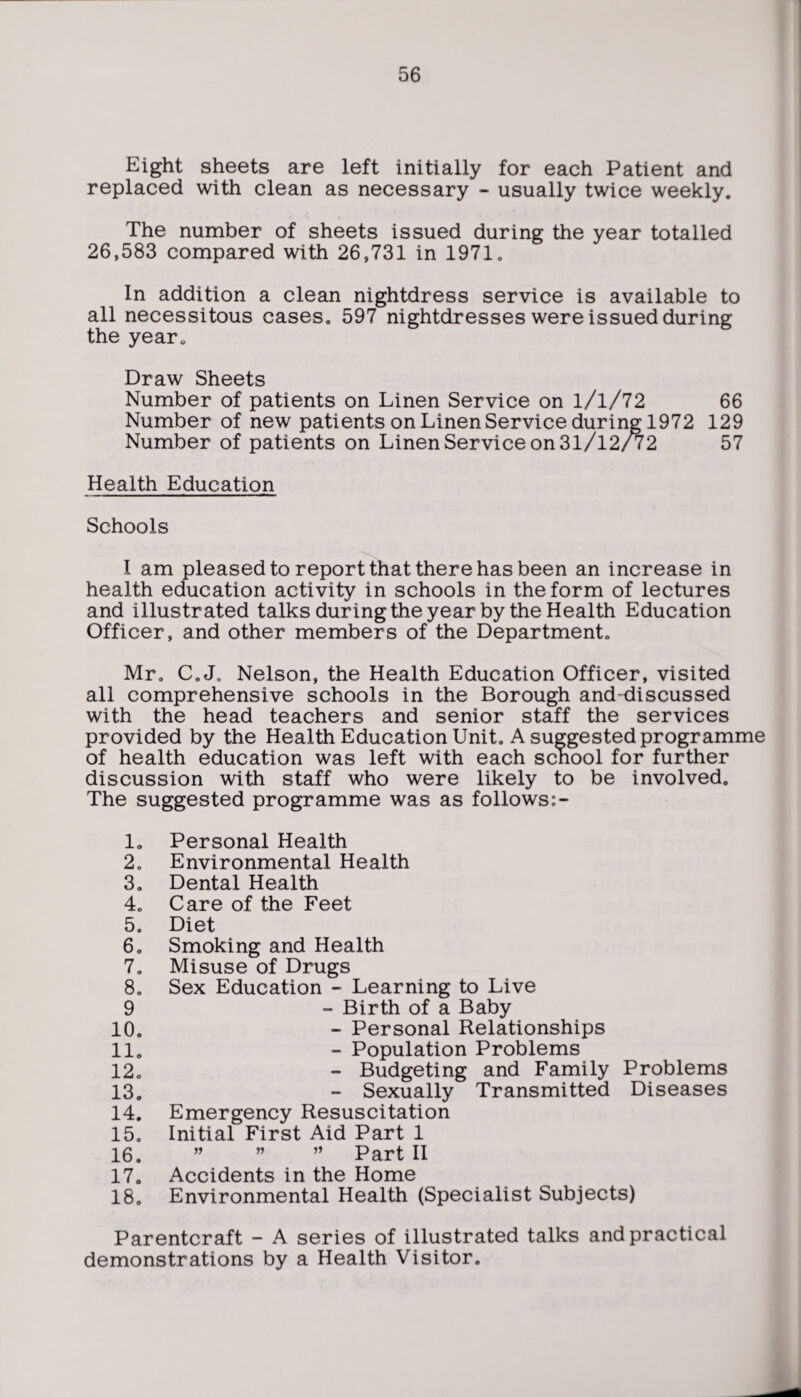 Eight sheets are left initially for each Patient and replaced with clean as necessary - usually twice weekly. The number of sheets issued during the year totalled 26,583 compared with 26,731 in 1971. In addition a clean nightdress service is available to all necessitous cases, 597 nightdresses were issued during the year. Draw Sheets Number of patients on Linen Service on l/l/72 66 Number of new patients on Linen Service during 1972 129 Number of patients on Linen Service on 31/12/72 57 Health Education Schools I am pleased to report that there has been an increase in health education activity in schools in the form of lectures and illustrated talks during the year by the Health Education Officer, and other members of the Department. Mr. C. J. Nelson, the Health Education Officer, visited all comprehensive schools in the Borough and-discussed with the head teachers and senior staff the services provided by the Health Education Unit. A suggested programme of health education was left with each school for further discussion with staff who were likely to be involved. The suggested programme was as follows:- 1. Personal Health 2. Environmental Health 3. Dental Health 4. Care of the Feet 5. Diet 6. Smoking and Health 7. Misuse of Drugs 8. Sex Education - Learning to Live 9 - Birth of a Baby 10. - Personal Relationships 11. - Population Problems 12. - Budgeting and Family Problems 13. - Sexually Transmitted Diseases 14. Emergency Resuscitation 15. Initial First Aid Part 1 16. ” ” ” Part II 17. Accidents in the Home 18. Environmental Health (Specialist Subjects) Parentcraft - A series of illustrated talks and practical demonstrations by a Health Visitor.