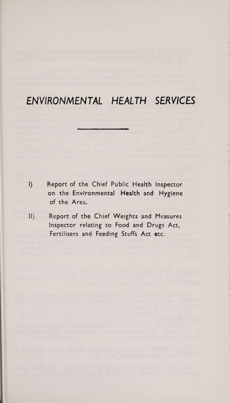 ENVIRONMENTAL HEALTH SERVICES I) Report of the Chief Public Health Inspector on the Environmental Health and H/giene of the Area. II) Report of the Chief Weights and Measures Inspector relating to Food and Drugs Act, Fertilisers and Feeding Stuffs Act etc.