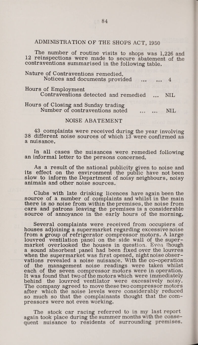 ADMINISTRATION OF THE SHOPS ACT, 1950 The number of routine visits to shops was 1,226 and 12 reinspections were made to secure abatement of the contraventions summarised in the following table. Nature of Contraventions remedied. Notices and documents provided .. 4 Hours of Employment Contraventions detected and remedied ... NIL Hours of Closing and Sunday trading Number of contraventions noted ... ... NIL NOISE ABATEMENT 43 complaints were received during the year involving 38 different noise sources of which 13 were confirmed as a nuisance. In all cases the nuisances were remedied following an informal letter to the persons concerned. As a result of the national publicity given to noise and its effect on the environment the public have not been slow to inform the Department of noisy neighbours, noisy animals and other noise sources. Clubs with late drinking licences have again been the source of a number of complaints and whilst in the main there is no noise from within the premises, the noise from cars and patrons leaving the premises is a considerable source of annoyance in the early hours of the morning. Several complaints were received from occupiers of houses adjoining a supermarket regarding excessive noise from a group of refrigerator compressor motors. A large louvred ventilation panel on the side wall of the super¬ market overlooked the houses in question. Even Hiough a sound absorbent panel had been fixed over the louvres when the supermarket was first opened, night noise obser¬ vations revealed a noise nuisance. With the co-operation of the management noise readings were taken whilst each of the seven compressor motors were in operation. It was found that two of the motors which were immediately behind the louvred ventilator were excessively noisy. The company agreed to move these two compressor motors after which the noise levels were considerably reduced so much so that the complainants thought that the com¬ pressors were not even working. The stock car racing referred to in my last report again took place during the summer months with the conse¬ quent nuisance to residents of surrounding premises.