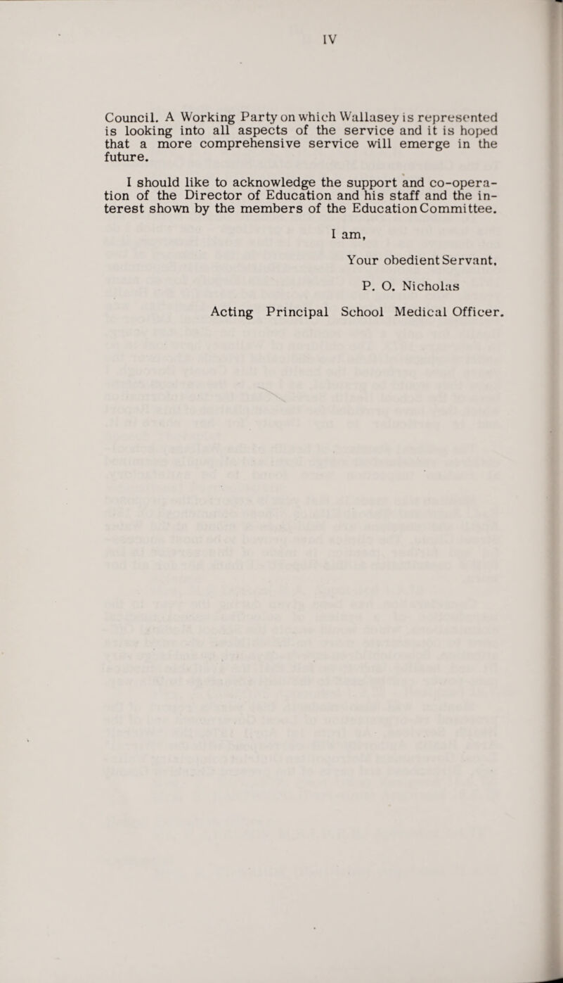 Council. A Working Party on which Wallasey is represented is looking into all aspects of the service and it is hoped that a more comprehensive service will emerge in the future. I should like to acknowledge the support and co-opera¬ tion of the Director of Education and his staff and the in¬ terest shown by the members of the Education Committee. I am, Your obedient Servant, P. O. Nicholas Acting Principal School Medical Officer.