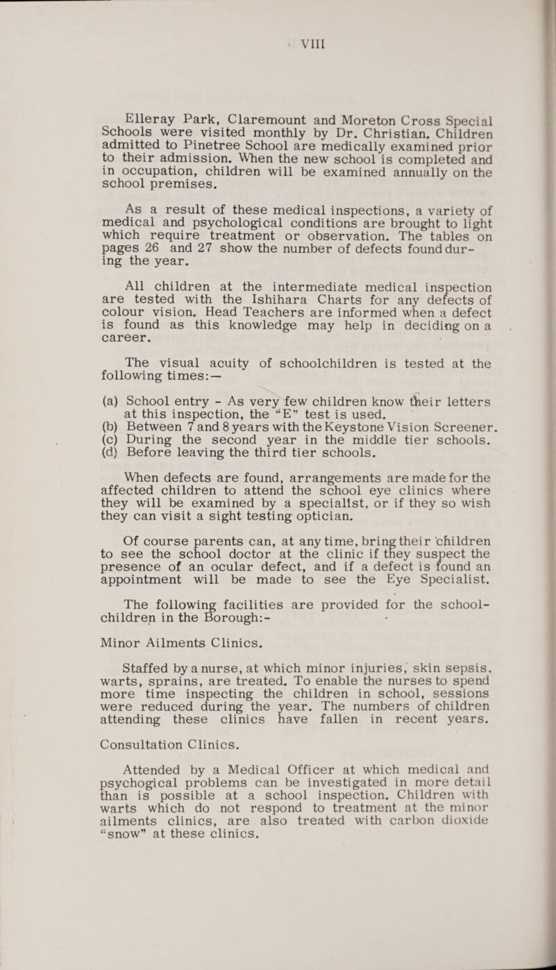Elleray Park, Claremount and Moreton Cross Special Schools were visited monthly by Dr. Christian. Children admitted to Pinetree School are medically examined prior to their admission. When the new school is completed and in occupation, children will be examined annually on the school premises. As a result of these medical inspections, a variety of medical and psychological conditions are brought to light which require treatment or observation. The tables on pages 26 and 27 show the number of defects found dur¬ ing the year. All children at the intermediate medical inspection are tested with the Ishihara Charts for any defects of colour vision. Head Teachers are informed when a defect is found as this knowledge may help in deciding on a career. The visual acuity of schoolchildren is tested at the following times: — (a) School entry - As very few children know their letters at this inspection, the “E” test is used. (b) Between 7 and 8 years with the Keystone Vision Screener. (c) During the second year in the middle tier schools. (d) Before leaving the third tier schools. When defects are found, arrangements are made for the affected children to attend the school eye clinics where they will be examined by a specialist, or if they so wish they can visit a sight testing optician. Of course parents can, at anytime, bring their children to see the school doctor at the clinic if they suspect the presence of an ocular defect, and if a defect is found an appointment will be made to see the Eye Specialist. The following facilities are provided for the school- children in the Borough Minor Ailments Clinics. Staffed by a nurse, at which minor injuries, skin sepsis, warts, sprains, are treated. To enable the nurses to spend more time inspecting the children in school, sessions were reduced during the year. The numbers of children attending these clinics have fallen in recent years. Consultation Clinics. Attended by a Medical Officer at which medical and psychogical problems can be investigated in more detail than is possible at a school inspection. Children with warts which do not respond to treatment at the minor ailments clinics, are also treated with carbon dioxide “snow” at these clinics.