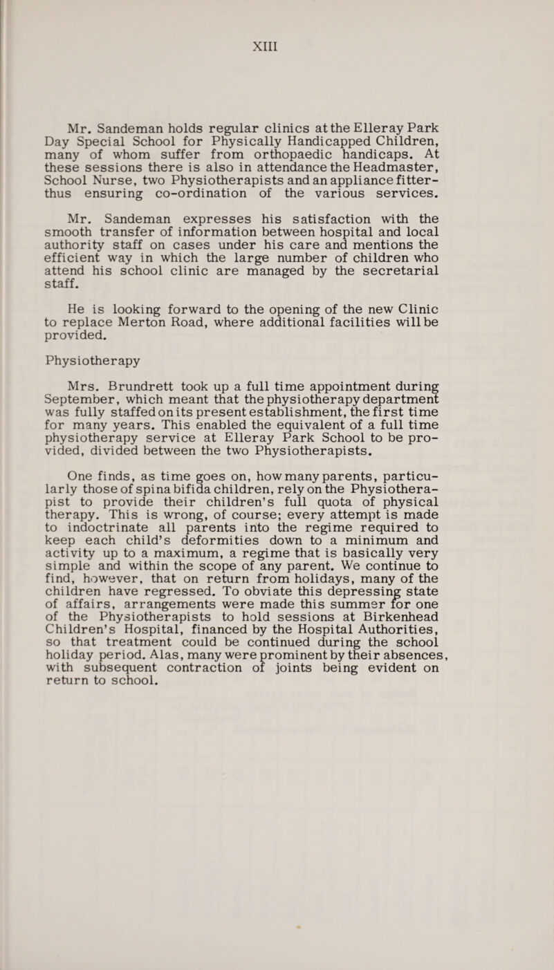 Mr. Sandeman holds regular clinics at the Eller ay Park Day Special School for Physically Handicapped Children, many of whom suffer from orthopaedic handicaps. At these sessions there is also in attendance the Headmaster, School Nurse, two Physiotherapists and an appliance fitter- thus ensuring co-ordination of the various services. Mr. Sandeman expresses his satisfaction with the smooth transfer of information between hospital and local authority staff on cases under his care and mentions the efficient way in which the large number of children who attend his school clinic are managed by the secretarial staff. He is looking forward to the opening of the new Clinic to replace Merton Road, where additional facilities will be provided. Physiotherapy Mrs. Brundrett took up a full time appointment during September, which meant that the physiotherapy department was fully staffed on its present establishment, the first time for many years. This enabled the equivalent of a full time physiotherapy service at Elleray Park School to be pro¬ vided, divided between the two Physiotherapists. One finds, as time goes on, how many parents, particu¬ larly those of spina bifida children, rely on the Physiothera¬ pist to provide their children’s full quota of physical therapy. This is wrong, of course; every attempt is made to indoctrinate all parents into the regime required to keep each child’s deformities down to a minimum and activity up to a maximum, a regime that is basically very simple and within the scope of any parent. We continue to find, however, that on return from holidays, many of the children have regressed. To obviate this depressing state of affairs, arrangements were made this summer for one of the Physiotherapists to hold sessions at Birkenhead Children’s Hospital, financed by the Hospital Authorities, so that treatment could be continued during the school holiday period. Alas, many were prominent by their absences, with subsequent contraction of joints being evident on return to school.