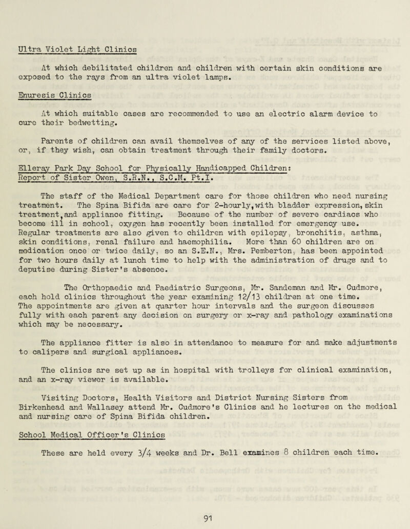 Ultra Violet Light Clinics At which debilitated children and children with certain skin conditions are exposed to the rays Prom an ultra violet lamps. Enuresis Clinics At which suitable cases are recommended to use an electric alarm device to cure their bedwetting. Parents of children can avail themselves of any of the services listed above, or, if they wish, can obtain treatment through their family doctors. Slleray Park Day School for Physically Handicapped Children; Report of Sister Owen, S.R.N., S.C.M.. Pt.I. The staff of the Medical Department care for those children who need nursing treatment. The Spina Bifida are care for 2-hourly,with bladder expression, skin treatmenttand appliance fitting. Because of the number of severe cardiacs who become ill in school, oxygen has recently been installed for emergency use. Regular treatments are also given to children with epilepsy, bronchitis, asthma, skin conditions, renal failure and haemophilia. More than 60 children are on medication once or twice daily, so an S.E.N., Mrs. Pemberton, has been appointed for two hours daily at lunch time to help with the administration of drugs and to deputise during Sister’s absence. The Orthopaedic and Paediatric Surgeons, Mr. Sandeman and Mr. Cudmore, each hold clinics throughout the year examining 12/13 children at one time. The appointments are given at quarter hour intervals and the surgeon discusses fully with each parent any decision on surgery or x-ray and pathology examinations which may be necessary. The appliance fitter is also in attendance to measure for and make adjustments to calipers and surgical appliances. The clinics are set up as in hospital with trolleys for clinical examination, and an x-ray viewer is available. Visiting Doctors, Health Visitors and District Nursing Sisters from Birkenhead and Wallasey attend Mr. Cudmore's Clinics and he lectures on the medical and nursing care of Spina Bifida children. School Medical Officer’s Clinics These are held every 3/4 weeks and Dr. Bell examines 8 children each time.