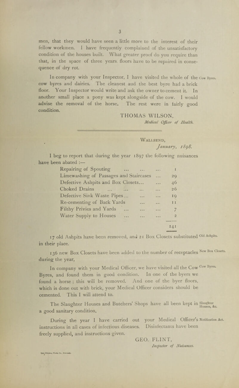 men, that they would have seen a little more to the interest of their fellow workmen. I have frequently complained of the unsatisfactory condition of the houses built. What greater proof do you require than that, in the space of three years, floors have to be repaired in conse¬ quence of dry rot. In company with your Inspector, I have visited the whole of the Cow Byres, cow byres and dairies. The cleanest aud the best byre had a brick floor. Your Inspector would write and ask the owner to cement it. In another small place a pony was kept alongside of the cow. I would advise the removal of the horse. The rest were in fairly good condition. THOMAS WILSON, Medical Officer of Health. Wali.send, January, 1898. I beg to report that during the year 1897 the following nuisances have been abated :— Repairing of Spouting ... ... ... 1 Limewashing of Passages and Staircases ... 29 Defective Ashpits and Box Closets... ... 46 Choked Drains ... ... ... ... 26 Defective Sink Waste Pipes... ... ... 19 Re-cementing of Back Yards ... ... 11 Filthy Privies and Yards ... ... ... 7 Water Supply to Houses ... ... ... 2 141 17 old Ashpits have been removed, and 21 Box Closets substituted 01d AshPits- in their place. 136 new Box Closets have been added to the number of receptacles Xcw I!ox closets' during the year, In company with your Medical Officer, we have visited all the Cow Cow Ryres- Byres, and found them in good condition. In one of the byers we found a horse ; this will be removed. And one of the byer floors, which is done out with brick, your Medical Officer considers should be cemented. This I will attend to. The Slaughter Houses and Butchers’ Shops have all been kept in Slaughter 1 Houses, &c. a good sanitary condition. During the year I have carried out your Medical Officer’s Notification Act. instructions in all cases of infectious diseases. Disinfectants have been freely supplied, and instructions given. GEO. FLINT, Inspector of Nuisances. tyna ritaUni Wwtu Cm .