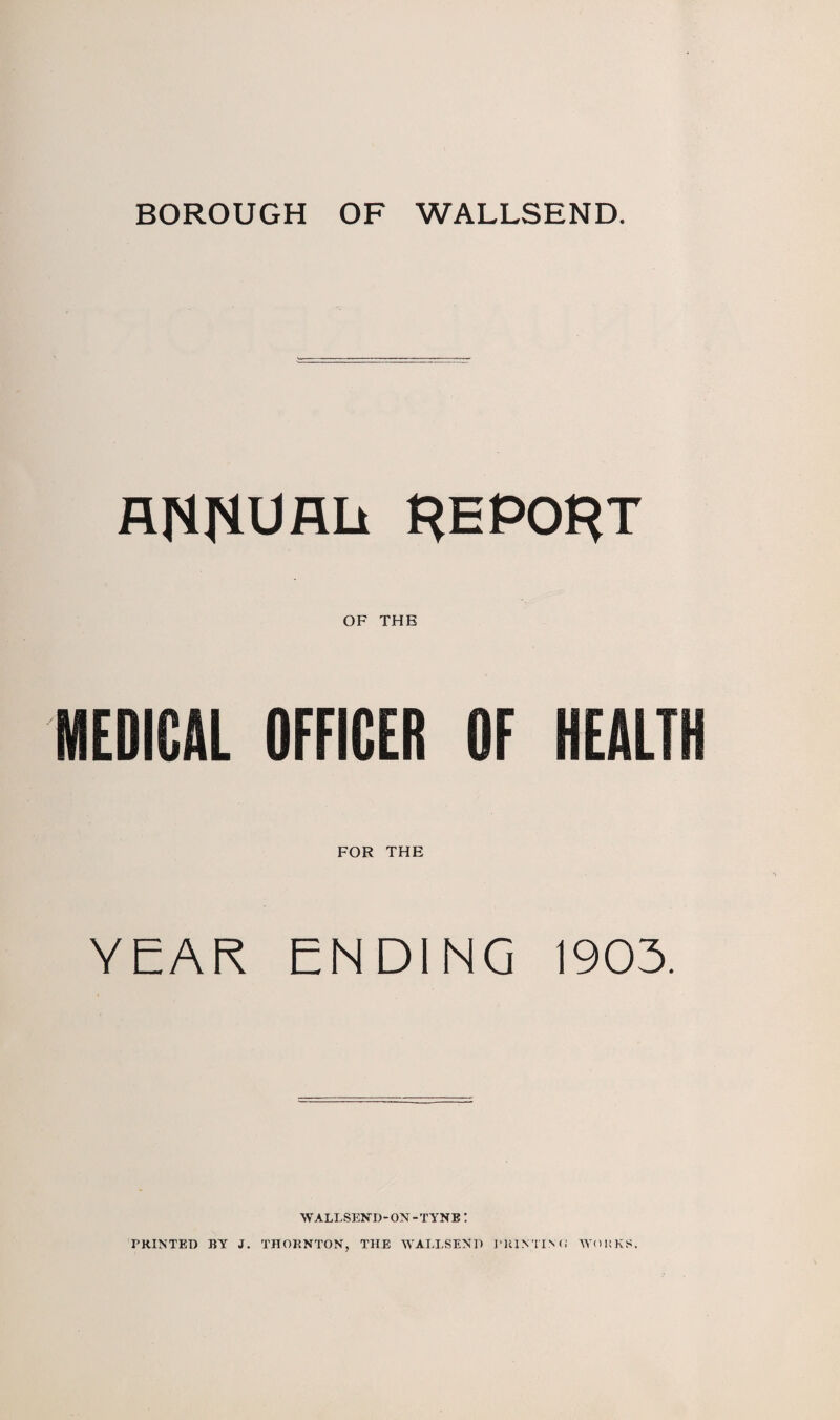 BOROUGH OF WALLSEND. fllStRUflli REPORT OF THE MEDICAL OFFICER OF HEALT FOR THE YEAR ENDING 1903. WALLSEND-ON-TYNE! PRINTED BY J. THORNTON, THE WALLSEND ERIN TIN (« WORKS.
