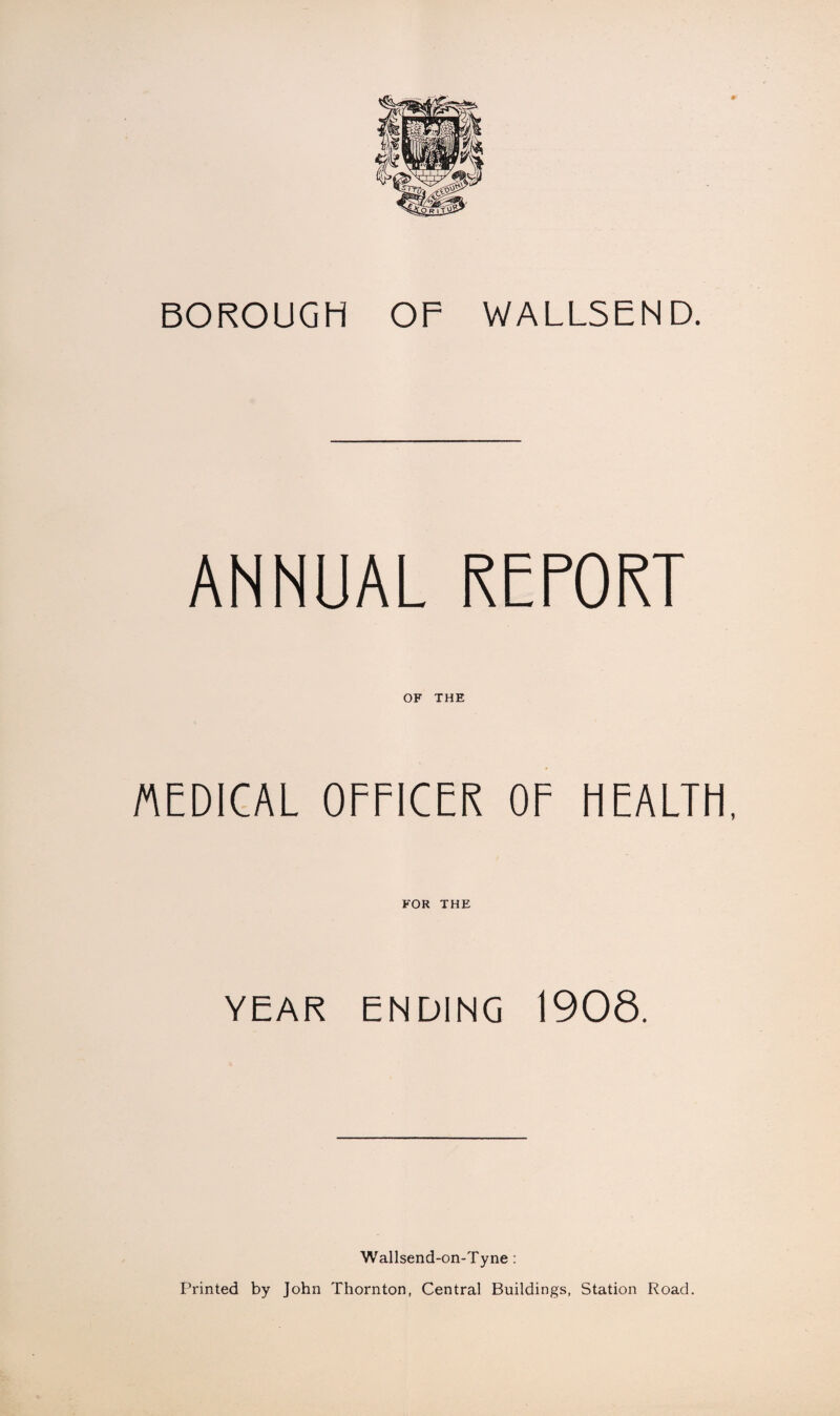 BOROUGH OF WALLSEND. ANNUAL REPORT OF THE MEDICAL OFFICER OF HEALTH, FOR THE YEAR ENDING 1908. Wallsend-on-Tyne: Printed by John Thornton, Central Buildings, Station Road.