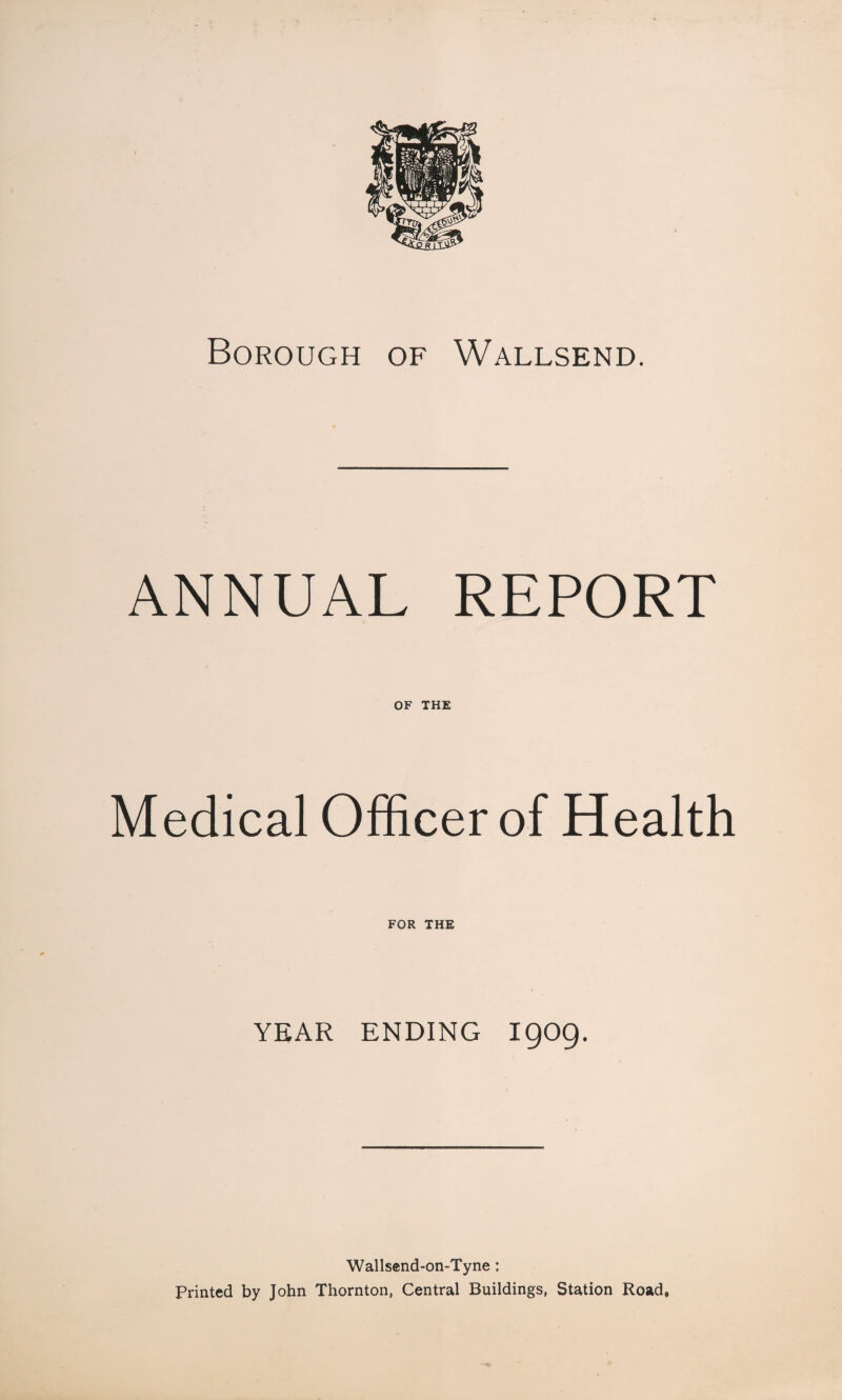 Borough of Wallsend. ANNUAL REPORT OF THE Medical Officer of Health FOR THE YEAR ENDING I9O9. Wallsend-on-Tyne : Printed by John Thornton, Central Buildings, Station Road,