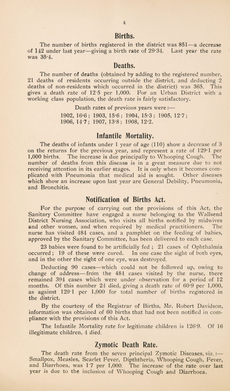 Births. The number of births registered in the district was 851—a decrease of 142 under last year—giving a birth rate of 29-34. Last year the rate was 35*4. Deaths. The number of deaths (obtained by adding to the registered number, 21 deaths of residents occurring outside the district, and deducting 2 deaths of non-residents which occurred in the district) was 365. This gives a death rate of 12 5 per 1,000. For an Urban District with a working class population, the death rate is fairly satisfactory. Death rates of previous years were:— 1902, 16-6; 1903, 15-6; 1904, 15*3; 1905, 127; 1906, 14 7; 1907, 13*8; 1908, 12*2. Infantile Mortality. The deaths of infants under 1 year of age (110) show a decrease of 3 on the returns for the previous year, and represent a rate of 129*1 per 1,000 births. The increase is due principally to Whooping Cough. The number of deaths from this disease is in a great measure due to not receiving attention in its earlier stages. It is only when it becomes com¬ plicated with Pneumonia that medical aid is sought. Other diseases which show an increase upon last year are General Debility, Pneumonia, and Bronchitis. Notification of Births Act. For the purpose of carrying out the provisions of this Act, the Sanitary Committee have engaged a nurse belonging to the Wallsend District Nursing Association, who visits all births notified by midwives and other women, and when required by medical practitioners. The nurse has visited 484 cases, and a pamphlet on the feeding of babies, approved by the Sanitary Committee, has been delivered to each case. 23 babies were found to be artificially fed ; 21 cases of Ophthalmia occurred; 19 of these were cured. In one case the sight of both eyes, and in the other the sight of one eye, was destroyed. Deducting 90 cases—which could not be followed up, owing to change of address—from the 484 cases visited by the nurse, there remained 394 cases which were under observation for a period of 12 months. Of this number 24 died, giving a death rate of 60*9 per 1,000, as against 129*1 per 1,000 for total number of births registered in the district. By the courtesy of the Registrar of Births, Mr. Robert Davidson, information was obtained of 60 births that had not been notified in com¬ pliance with the provisions of this Act. The Infantile Mortality rate for legitimate children is 126*9. Of 16 illegitimate children, 4 died. Zymotic Death Rate. The death rate from the seven principal Zymotic Diseases, viz.:— Smallpox, Measles, Scarlet Fever, Dipththeria, Whooping Cough, Fever, and Diarrhoea, was 1*7 per 1,000. The increase of the rate over last year is due to the inclusion of Whooping Cough and Diarrhoea.