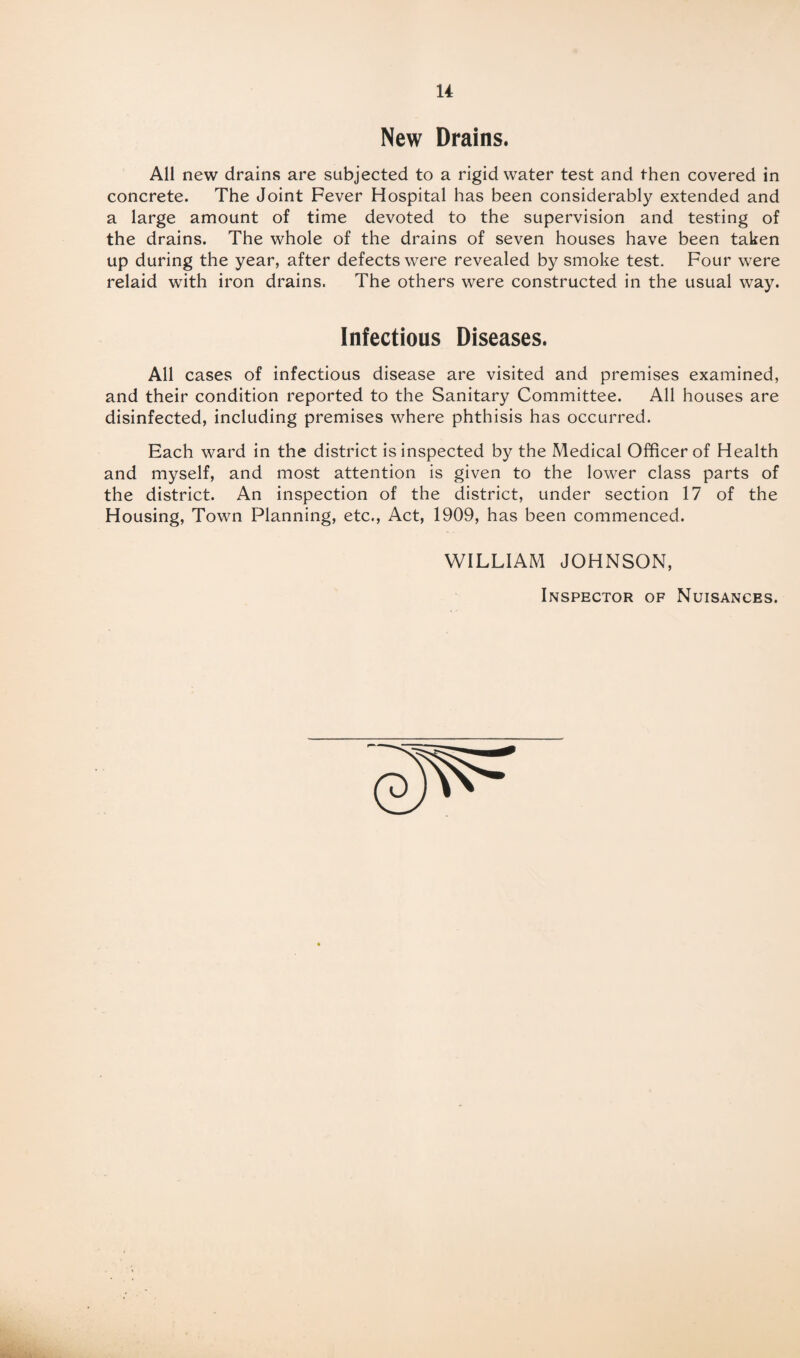 New Drains. All new drains are subjected to a rigid water test and then covered in concrete. The Joint Fever Hospital has been considerably extended and a large amount of time devoted to the supervision and testing of the drains. The whole of the drains of seven houses have been taken up during the year, after defects were revealed by smoke test. Four were relaid with iron drains. The others were constructed in the usual way. Infectious Diseases. All cases of infectious disease are visited and premises examined, and their condition reported to the Sanitary Committee. All houses are disinfected, including premises where phthisis has occurred. Each ward in the district is inspected by the Medical Officer of Health and myself, and most attention is given to the lower class parts of the district. An inspection of the district, under section 17 of the Housing, Town Planning, etc., Act, 1909, has been commenced. WILLIAM JOHNSON, Inspector of Nuisances.