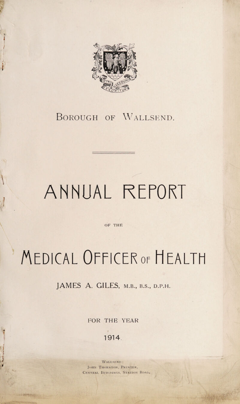 Borough of Wallsend. ANNUAL REPORT OF THE Medical Officer of Health JAMES A. GILES, m.b., b.s., d.p.h. FOR THE YEAR 1914. Wallsend : John Thornton, Printer, Central, Bun.dings, Station Road,