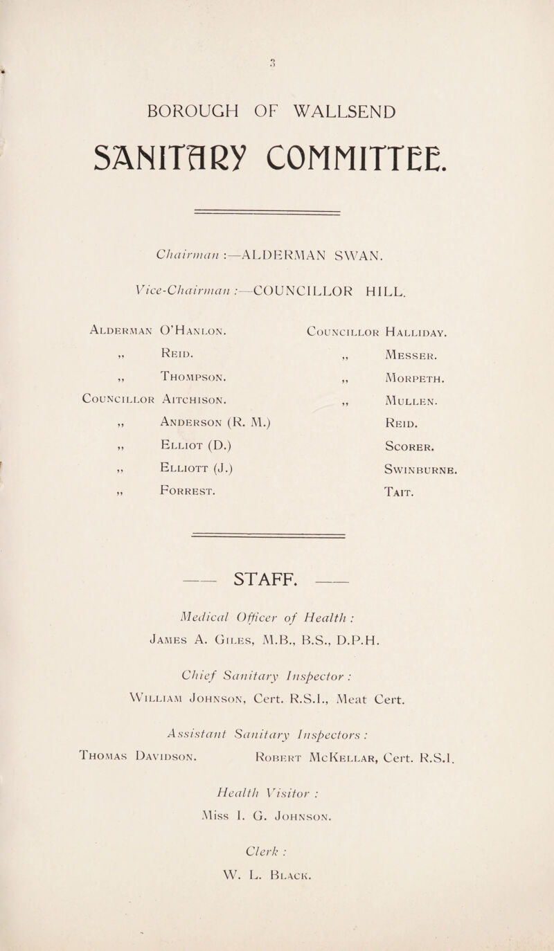 o D BOROUGH OF WALLSEND SANITARY COMMITTEE. Chairman ALDERMAN SWAN. Vice-Chairman :—COUNCILLOR HILL. Alderman O'Hanlon. Councillor Halliday. Reid. ,, Messer. Thompson. ,, Morpeth. Councillor Aitchison. ,, Mullen. >> Anderson (R. M.) Reid. Elliot (D.) Scorer. Elliott (J.) Swinburne. Forrest. Tait. — staff. — Medical Officer of Health : James A. Giles, M.B., B.S., D.P.H. Chief Sanitary Inspector : William Johnson, Cert. R.S.L, Meat Cert. Assistant Sanitary Inspectors : Thomas Davidson. Robert McKellar, Cert. R.S.l, Health Visitor : Miss I. G. Johnson. Clerk : W. L. Black.