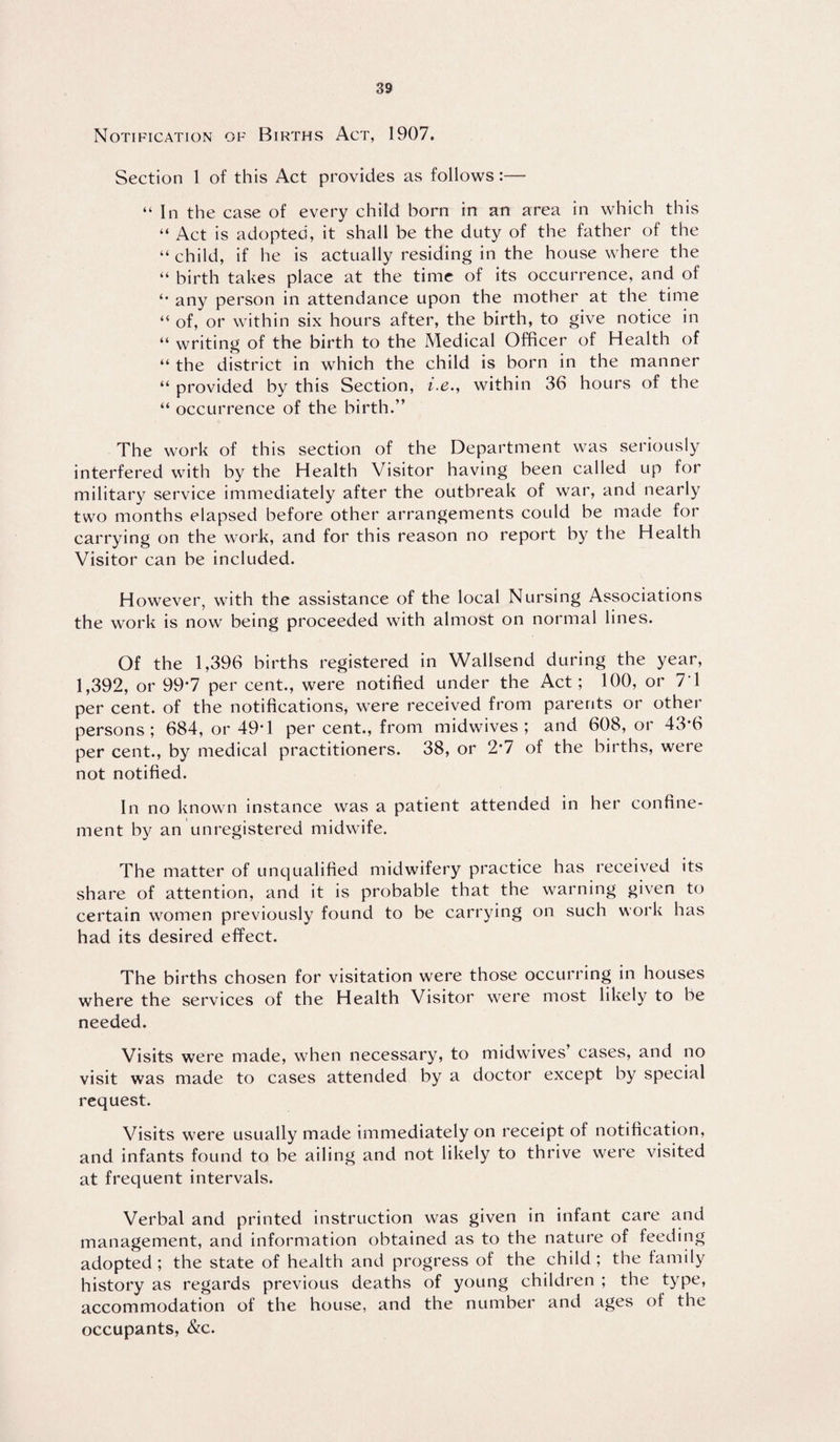 Notification of Births Act, 1907. Section 1 of this Act provides as follows:— “ In the case of every child born in an area in which this “ Act is adopted, it shall be the duty of the father of the “ child, if he is actually residing in the house where the “ birth takes place at the time of its occurrence, and of any person in attendance upon the mother at the time “ of, or within six hours after, the birth, to give notice in “ writing of the birth to the Medical Officer of Health of “ the district in which the child is born in the manner “ provided by this Section, i.e., within 36 hours of the “ occurrence of the birth.” The work of this section of the Department was seriously interfered with by the Health Visitor having been called up for military service immediately after the outbreak of war, and nearly two months elapsed before other arrangements could be made for carrying on the work, and for this reason no report by the Health Visitor can be included. However, with the assistance of the local Nursing Associations the work is now being proceeded with almost on normal lines. Of the 1,396 births registered in Wallsend during the year, 1,392, or 99*7 per cent., were notified under the Act; 100, or 7'1 per cent, of the notifications, were received from parents or other persons; 684, or 49*1 per cent., from midwives; and 608, or 43*6 per cent., by medical practitioners. 38, or 2*7 of the births, were not notified. In no known instance was a patient attended in her confine¬ ment by an unregistered midwife. The matter of unqualified midwifery practice has received its share of attention, and it is probable that the warning given to certain women previously found to be carrying on such work has had its desired effect. The births chosen for visitation were those occurring in houses where the services of the Health Visitor were most likely to be needed. Visits were made, when necessary, to midwives’ cases, and no visit was made to cases attended by a doctor except by special request. Visits were usually made immediately on receipt of notification, and infants found to be ailing and not likely to thrive were visited at frequent intervals. Verbal and printed instruction was given in infant care and management, and information obtained as to the nature of feeding adopted ; the state of health and progress of the child ; the family history as regards previous deaths of young children ; the type, accommodation of the house, and the number and ages of the occupants, &c.