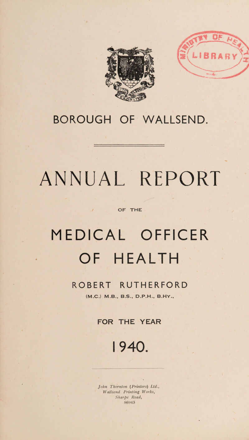 BOROUGH OF WALLSEND. ANNUAL REPORT / OF THE MEDICAL OFFICER OF HEALTH ROBERT RUTHERFORD (M.C.) M.B., B.S., D.P.H., B.HY., FOR THE YEAR 1940. John Thornton {Printers) Ltd., Wallsend Printing Works, Sharpe Road, 86943