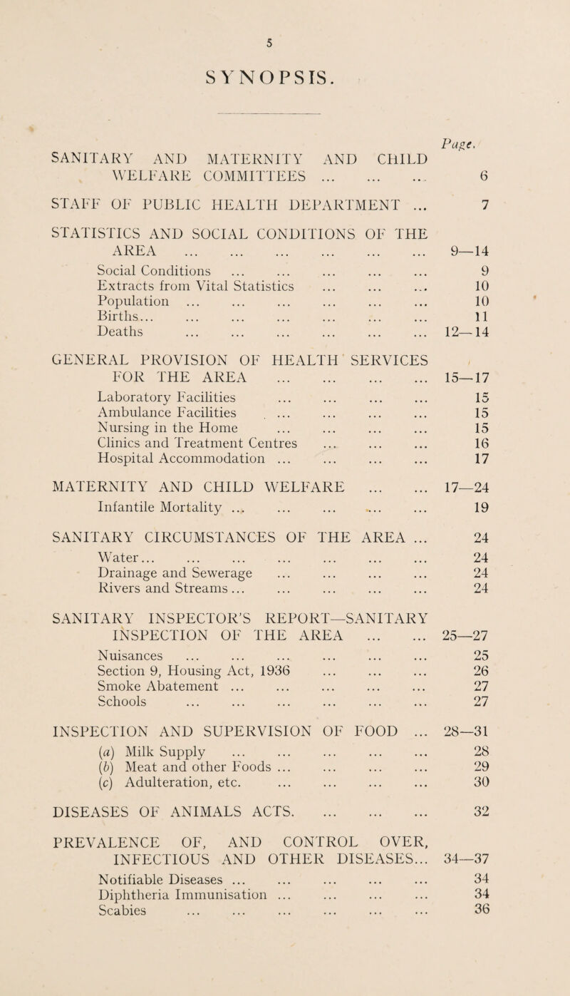 SYNOPSIS. Pa^e. SANITARY AND MATERNITY AND CHILD WELFARE COMMITTEES . 6 STALE OE PUBLIC HEALTH DEPARTMENT ... 7 STATISTICS AND SOCIAL CONDITIONS OE THE AREA . 9—14 Social Conditions ... ... ... ... ... 9 Extracts from Vital Statistics ... ... ... 10 Population ... ... ... ... ... ... 10 Births... ... ... ... ... ... ... 11 Deaths ... ... ... ... ... ... 12—14 GENERAL PROVISION OF HEALTH SERVICES LOR THE AREA . 15—17 Laboratory Facilities ... ... ... ... 15 Ambulance Facilities .... ... ... ... 15 Nursing in the Home ... ... ... ... 15 Clinics and Treatment Centres ... ... ... 16 Hospital Accommodation ... ... ... ... 17 MATERNITY AND CHILD WELFARE . 17—24 Infantile Mortality ... ... ... ... ... 19 SANITARY CIRCUMSTANCES OF THE AREA ... 24 Water... ... ... ... ... ... ... 24 Drainage and Sewerage ... ... ... ... 24 Rivers and Streams... ... ... ... ... 24 SANITARY INSPECTOR’S REPORT—SANITARY INSPECTION OF THE AREA . 25—27 Nuisances ... ... ... ... ... ... 25 Section 9, Housing Act, 1936 ... ... ... 26 Smoke Abatement ... ... ... ... ... 27 Schools ... ... ... ... ... ... 27 INSPECTION AND SUPERVISION OE FOOD ... 28—31 (a) Milk Supply ... ... ... ... ... 28 (b) Meat and other Foods ... ... ... ... 29 (c) Adulteration, etc. ... ... ... ... 30 DISEASES OF ANIMALS ACTS. 32 PREVALENCE OF, AND CONTROL OVER, INFECTIOUS AND OTHER DISEASES... 34—37 Notifiable Diseases ... ... ... ... ... 34 Diphtheria Immunisation ... ... ... ... 34 Scabies ... ... ... ... ... ... 36