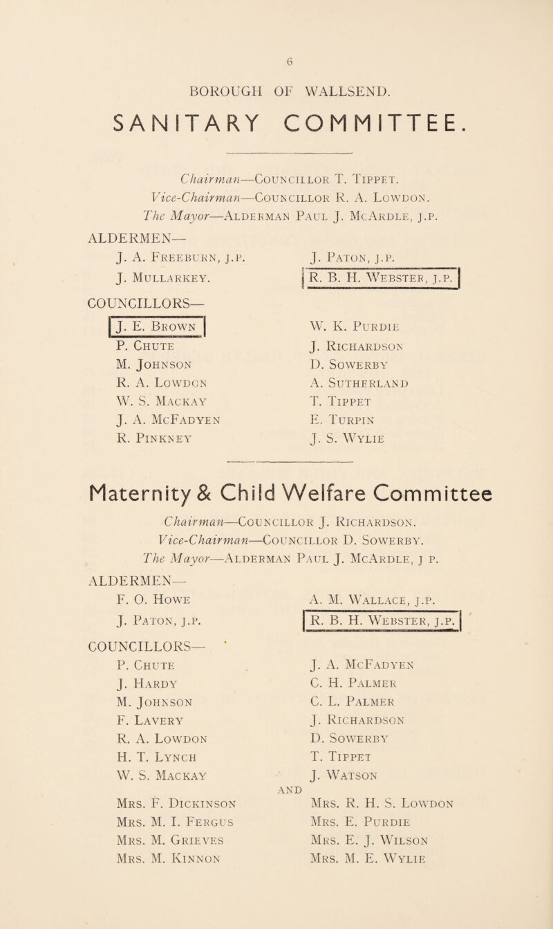 BOROUGH OF WALLSEND. SANITARY COMMITTEE. Chairman—Couisciilor T. Tippet. Vice-Chairman—Councillor R. A. Lowlon. The Mayor—Aldeeman Paul J. McArdle, j.p. ALDERMEN— J. A. Freeburn, j.p. J. MULLi^RKEY, COUNCILLORS— J. E, Brown P. Chute M. Johnson R. A. Lowdcn W. S. Mackay J. A. McFadyen R. Pinkney J. Paton, j.p. ( R, B, H, Webster, j.p. | W. K. PURDIE J. Richardson D. SOWERBY A. Sutherland T. Tippet E. Turpin J. S. Wylie Maternity & Child Welfare Committee Chairman—Councillor J. Richardson. Vice-Chairman—Councillor D. Sowerby. The Mayor—x4lderman Paul J. McArdle, j p. ALDERMEN— F. O. Howe J. Paton, j.p. A. M. Wallace, j.p. R. B. H. Webster, j.p. COUNCILLORS— ‘ P. Chute J. Hardy M.Johnson F. LaverY R. A. Lowdon H. T. Lynch W. S. Mackay Mrs. F. Dickinson Mrs. M. I. Feegus Mrs. M. Grieves Mrs. M. Kinnon J. McFadyen C. H. Palmer C. L. Palmer J. Richardson 1). Sowerby T. Tippet J. Watson AND Mrs. R. H. S. Lowdon Mrs. E. Purdie Mrs. E. j. Wilson Mrs. M. E. Wylie