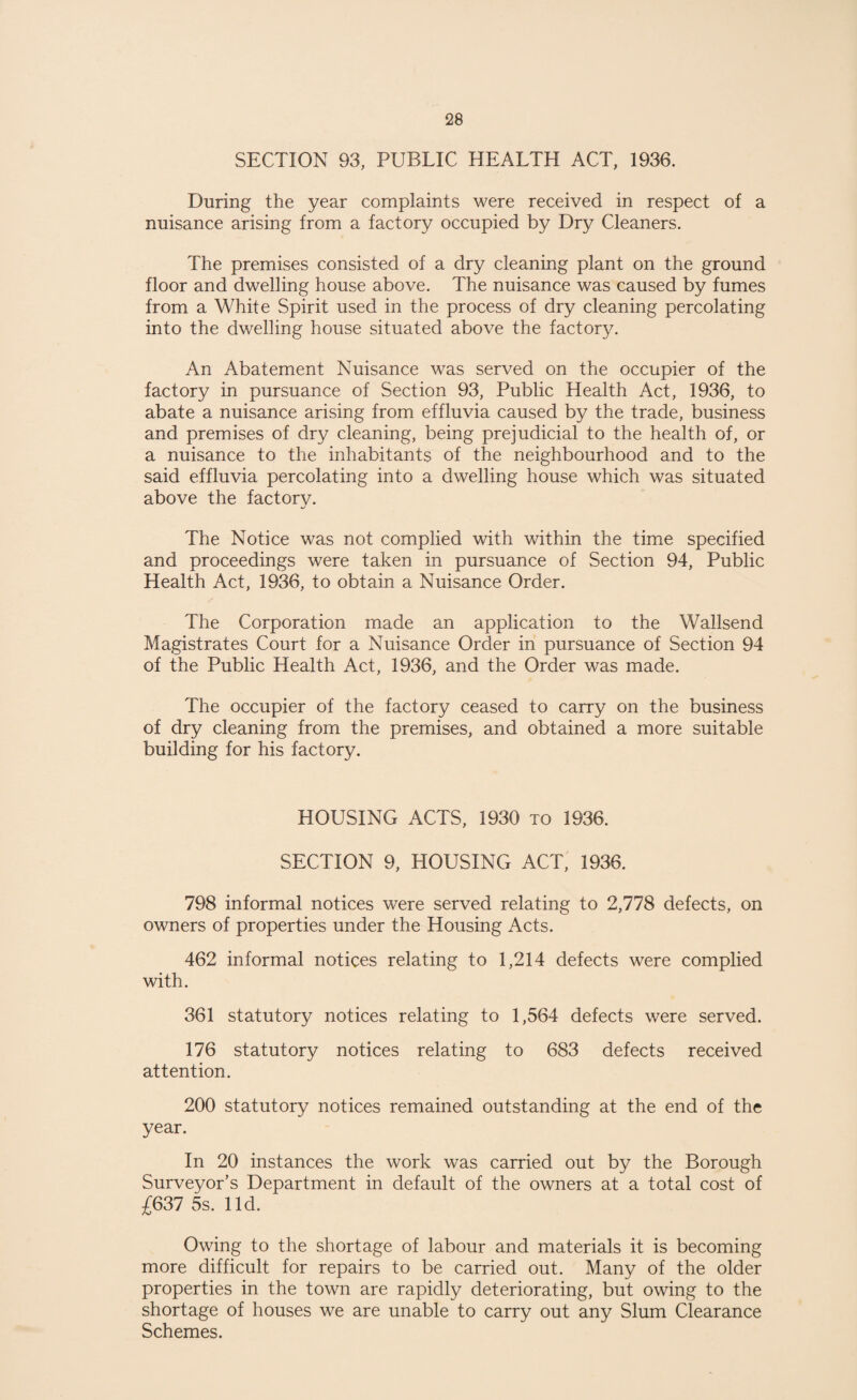 SECTION 93, PUBLIC HEALTH ACT, 1936. During the year complaints were received in respect of a nuisance arising from a factory occupied by Dry Cleaners. The premises consisted of a dry cleaning plant on the ground floor and dwelling house above. The nuisance was caused by fumes from a White Spirit used in the process of dry cleaning percolating into the dwelling house situated above the factory. An Abatement Nuisance was served on the occupier of the factory in pursuance of Section 93, Public Health Act, 1936, to abate a nuisance arising from effluvia caused by the trade, business and premises of dry cleaning, being prejudicial to the health of, or a nuisance to the inhabitants of the neighbourhood and to the said effluvia percolating into a dwelling house which was situated above the factory. The Notice was not complied with within the time specified and proceedings were taken in pursuance of Section 94, Public Health Act, 1936, to obtain a Nuisance Order. The Corporation made an application to the Wallsend Magistrates Court for a Nuisance Order in pursuance of Section 94 of the Public Health Act, 1936, and the Order was made. The occupier of the factory ceased to carry on the business of dry cleaning from the premises, and obtained a more suitable building for his factory. HOUSING ACTS, 1930 to 1936. SECTION 9, HOUSING ACT, 1936. 798 informal notices were served relating to 2,778 defects, on owners of properties under the Housing Acts. 462 informal notices relating to 1,214 defects were complied with. 361 statutory notices relating to 1,564 defects were served. 176 statutory notices relating to 683 defects received attention. 200 statutory notices remained outstanding at the end of the year. In 20 instances the work was carried out by the Borough Surveyor’s Department in default of the owners at a total cost of £637 5s. lid. Owing to the shortage of labour and materials it is becoming more difficult for repairs to be carried out. Many of the older properties in the town are rapidly deteriorating, but owing to the shortage of houses we are unable to carry out any Slum Clearance Schemes.