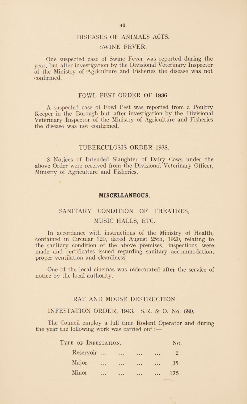 DISEASES OF ANIMALS ACTS. SWINE FEVER. One suspected case of Swine Fever was reported during the year, but after investigation by the Divisional Veterinary Inspector of the Ministry of Agriculture and Fisheries the disease was not confirmed. FOWL PEST ORDER OF 1936. A suspected case of Fowl Pest was reported from a Poultry Keeper in the Borough but after investigation by the Divisional Veterinary Inspector of the Ministry of Agriculture and Fisheries the disease was not confirmed. TUBERCULOSIS ORDER 1938. 3 Notices of Intended Slaughter of Dairy Cows under the above Order were received from the Divisional Veterinary Officer, Ministry of Agriculture and Fisheries. MISCELLANEOUS. SANITARY CONDITION OF THEATRES, MUSIC HALLS, ETC. In accordance with instructions of the Ministry of Health, contained in Circular 120, dated August 25th, 1920, relating to the sanitary condition of the above premises, inspections were made and certificates issued regarding sanitary accommodation, proper ventilation and cleanliness. One of the local cinemas was redecorated after the service of notice by the local authority. RAT AND MOUSE DESTRUCTION. INFESTATION ORDER, 1943. S.R. & O. No. 680. The Council employ a full time Rodent Operator and during the year the following work was carried out :— Type of Infestation. No. Reservoir. 2 Major . 35 Minor . 175