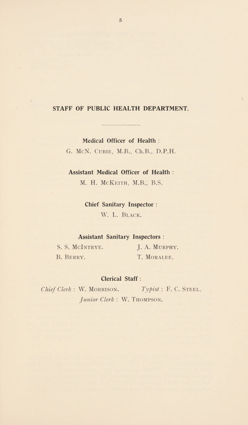 STAFF OF PUBLIC HEALTH DEPARTMENT. Medical Officer of Health : G. McN. Cubie, M.B., Ch.B., D.P.H. Assistant Medical Officer of Health : M. H. McKeith, M.B., B.S. Chief Sanitary Inspector : W. L. Black. Assistant Sanitary Inspectors : S. S. McIntrye. J. A. Murphy. B. Berry. T. Moralee. Clerical Staff : Chief Clerk : W. Morrison. Typist : F. C. Steel. Junior Clerk : W. Thompson.