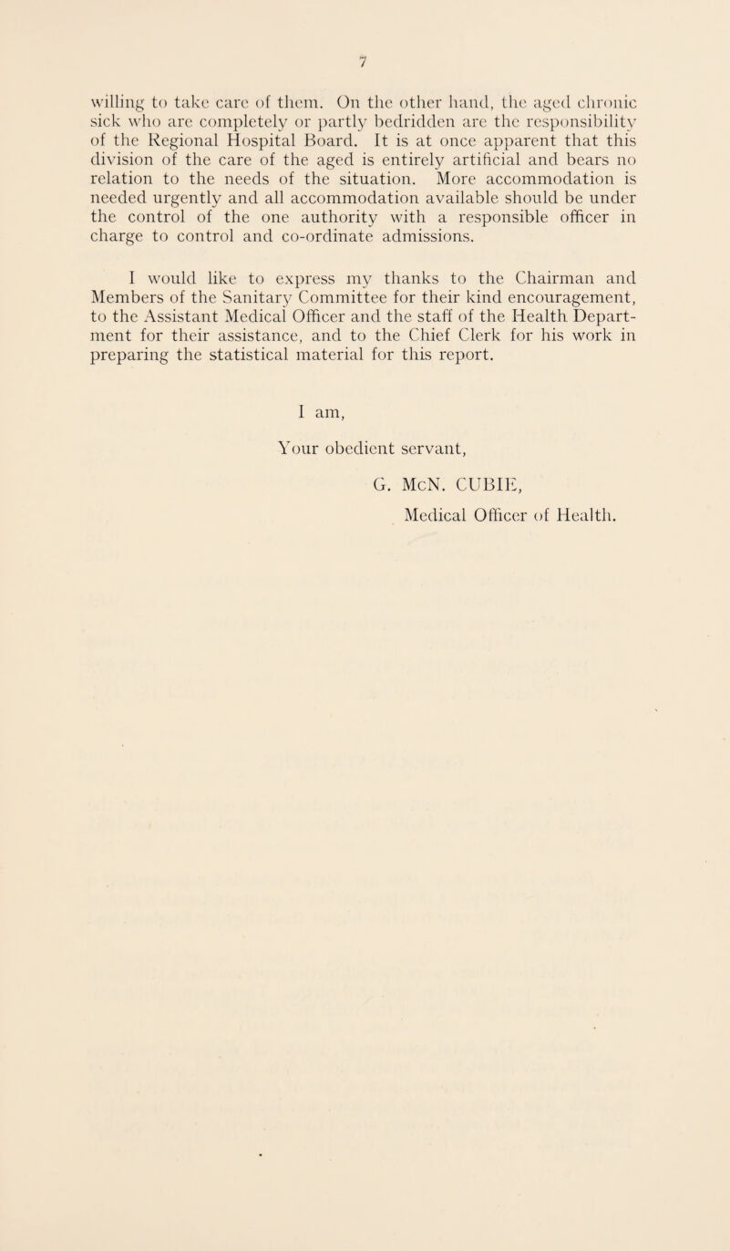 willing to take care of them. On the other hand, the aged chronic sick who are completely or partly bedridden are the responsibility of the Regional Hospital Board. It is at once apparent that this division of the care of the aged is entirely artificial and bears no relation to the needs of the situation. More accommodation is needed urgently and all accommodation available should be under the control of the one authority with a responsible officer in charge to control and co-ordinate admissions. I would like to express my thanks to the Chairman and Members of the Sanitary Committee for their kind encouragement, to the Assistant Medical Officer and the staff of the Health Depart¬ ment for their assistance, and to the Chief Clerk for his work in preparing the statistical material for this report. I am, Your obedient servant, G. McN. CUBIE, Medical Officer of Health.