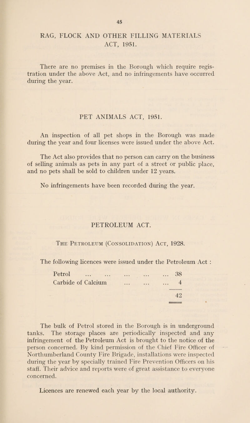 RAG, FLOCK AND OTHER FILLING MATERIALS ACT, 1951. There are no premises in the Borough which require regis¬ tration under the above Act, and no infringements have occurred during the year. PET ANIMALS ACT, 1951. An inspection of all pet shops in the Borough was made during the year and four licenses were issued under the above Act. The Act also provides that no person can carry on the business of selling animals as pets in any part of a street or public place, and no pets shall be sold to children under 12 years. No infringements have been recorded during the year. PETROLEUM ACT. The Petroleum (Consolidation) Act, 1928. The following licences were issued under the Petroleum Act : Petrol ... ... ... ... ... 38 Carbide of Calcium ... ... ... 4 42 The bulk of Petrol stored in the Borough is in underground tanks. The storage places are periodically inspected and any infringement of the Petroleum Act is brought to the notice of the person concerned. By kind permission of the Chief Fire Officer of Northumberland County Fire Brigade, installations were inspected during the year by specially trained Fire Prevention Officers on his staff. Their advice and reports were of great assistance to everyone concerned. Licences are renewed each year by the local authority.