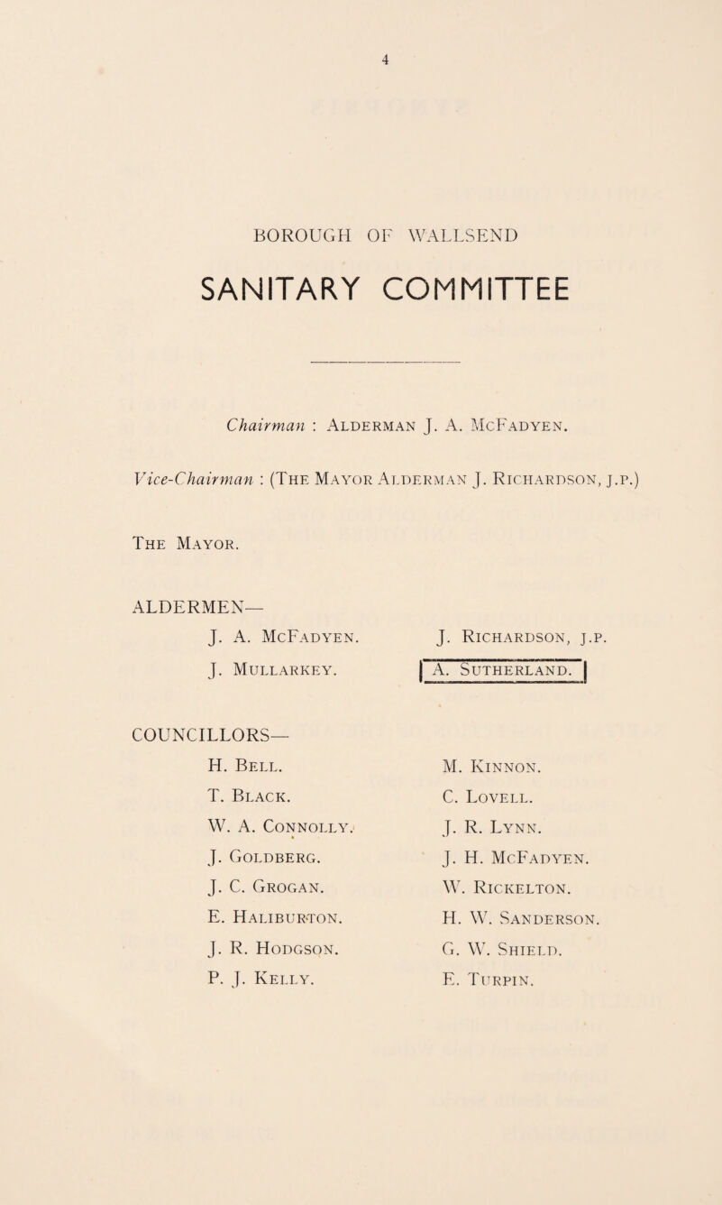 BOROUGH OF WALLSEND SANITARY COMMITTEE Chairman : Alderman J. A. McFadyen. Vice-Chairman ; (The Mayor Alderman J. Richardson, j.p.) The Mayor. ALDERMEN— J. A. McFadyen. J. Mullarkey. COUNCILLORS— H. Bell. T. Black. W. A. Connolly.' J. Goldbercx. J. C. Grogan. E. HalibuR'Ton. J. R. Hodgson. P. J. Kelly. J. Richardson, j.p. I A. Sutherland. | M. Kinnon. C. Lovell. J. R. Lynn. J. H. McFAdyen. W. Rickelton. FI. W. Sanderson. G. \V. Shield. E. Turpin.