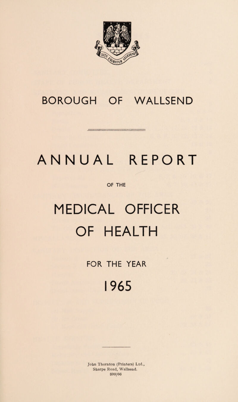 ANNUAL REPORT OF THE MEDICAL OFFICER OF HEALTH FOR THE YEAR 1965 John Thornton (Printers) Ltd., Sharpe Road, Wallsend. 899/66